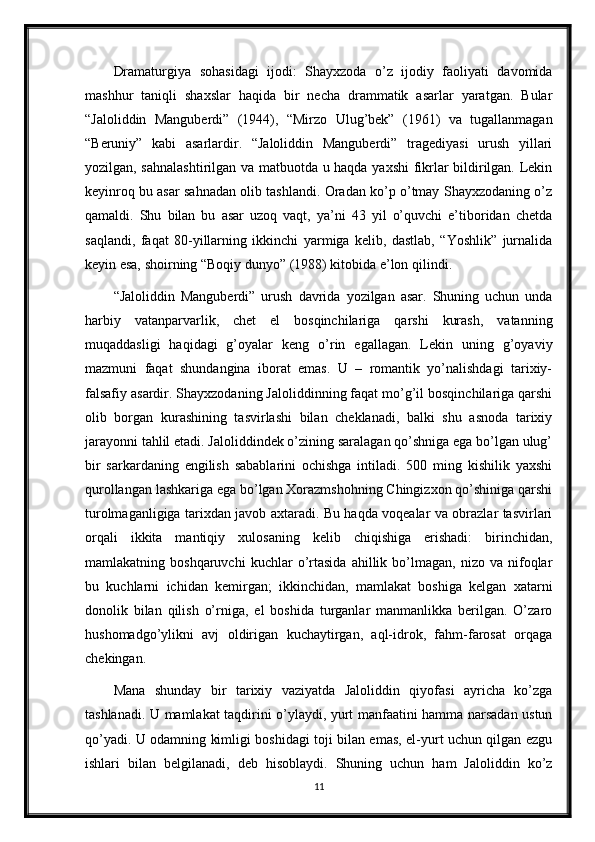 Dramaturgiya   sohasidagi   ijodi:   Shayxzoda   o’z   ijodiy   faoliyati   davomida
mashhur   taniqli   shaxslar   haqida   bir   necha   drammatik   asarlar   yaratgan.   Bular
“Jaloliddin   Manguberdi”   (1944),   “Mirzo   Ulug’bek”   (1961)   va   tugallanmagan
“Beruniy”   kabi   asarlardir.   “Jaloliddin   Manguberdi”   tragediyasi   urush   yillari
yozilgan, sahnalashtirilgan va matbuotda u haqda yaxshi  fikrlar bildirilgan. Lekin
keyinroq bu asar sahnadan olib tashlandi. Oradan ko’p o’tmay Shayxzodaning o’z
qamaldi.   Shu   bilan   bu   asar   uzoq   vaqt,   ya’ni   43   yil   o’quvchi   e’tiboridan   chetda
saqlandi,   faqat   80-yillarning   ikkinchi   yarmiga   kelib,   dastlab,   “Yoshlik”   jurnalida
keyin esa, shoirning “Boqiy dunyo” (1988) kitobida e’lon qilindi.
“Jaloliddin   Manguberdi”   urush   davrida   yozilgan   asar.   Shuning   uchun   unda
harbiy   vatanparvarlik,   chet   el   bosqinchilariga   qarshi   kurash,   vatanning
muqaddasligi   haqidagi   g’oyalar   keng   o’rin   egallagan.   Lekin   uning   g’oyaviy
mazmuni   faqat   shundangina   iborat   emas.   U   –   romantik   yo’nalishdagi   tarixiy-
falsafiy asardir. Shayxzodaning Jaloliddinning faqat mo’g’il bosqinchilariga qarshi
olib   borgan   kurashining   tasvirlashi   bilan   cheklanadi,   balki   shu   asnoda   tarixiy
jarayonni tahlil etadi. Jaloliddindek o’zining saralagan qo’shniga ega bo’lgan ulug’
bir   sarkardaning   engilish   sabablarini   ochishga   intiladi.   500   ming   kishilik   yaxshi
qurollangan lashkariga ega bo’lgan Xorazmshohning Chingizxon qo’shiniga qarshi
turolmaganligiga tarixdan javob axtaradi. Bu haqda voqealar va obrazlar tasvirlari
orqali   ikkita   mantiqiy   xulosaning   kelib   chiqishiga   erishadi:   birinchidan,
mamlakatning  boshqaruvchi   kuchlar   o’rtasida   ahillik  bo’lmagan,  nizo   va   nifoqlar
bu   kuchlarni   ichidan   kemirgan;   ikkinchidan,   mamlakat   boshiga   kelgan   xatarni
donolik   bilan   qilish   o’rniga,   el   boshida   turganlar   manmanlikka   berilgan.   O’zaro
hushomadgo’ylikni   avj   oldirigan   kuchaytirgan,   aql-idrok,   fahm-farosat   orqaga
chekingan. 
Mana   shunday   bir   tarixiy   vaziyatda   Jaloliddin   qiyofasi   ayricha   ko’zga
tashlanadi. U mamlakat taqdirini o’ylaydi, yurt manfaatini hamma narsadan ustun
qo’yadi. U odamning kimligi boshidagi toji bilan emas, el-yurt uchun qilgan ezgu
ishlari   bilan   belgilanadi,   deb   hisoblaydi.   Shuning   uchun   ham   Jaloliddin   ko’z
11 