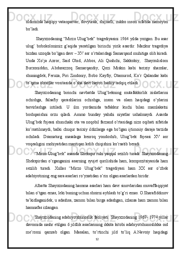 oldimizda haqiqiy vatanparvar, dovyurak, shijoatli, zukko inson sifatida namoyon
bo’ladi. 
  Shayxzodaning “Mirzo Ulug’bek” tragediyasini  1964 yilda yozgan. Bu asar
ulug’   bobokolonimiz   g’aqida   yaratilgan   birinchi   yirik   asardir.   Mazkur   tragediya
bizdan uzoqda bo’lgan davr – XV asr o’rtalaridagi Samarqand muhitiga olib kiradi.
Unda   Xo’ja   Axror,   Said   Obid,   Abbos,   Ali   Qushchi,   Sakkokiy,     Shayxulislom
Burxoniddin,   Abdurazzoq   Samarqandiy,   Qozi   Miskin   kabi   tarixiy   shaxslar,
shuningdek,   Feruza,   Piri   Zindoniy,   Bobo   Kayfiy,   Otamurod,   Ko’r   Qalandar   kabi
to’qima obrazlar vositasida o’sha davr hayoti badiiy tadqiq etiladi. 
Shayxzodaning   birinchi   navbatda   Ulug’bekning   mutafakkirlik   xislatlarini
ochishga,   falsafiy   qarashlarini   ochishga,   inson   va   olam   haqidagi   o’ylarini
tasvirlashga   intiladi.   U   ilm   yordamida   tafakkur   kuchi   bilan   mamlakatni
boshqarishni   orzu   qiladi.   Ammo   bunday   yahshi   niyatlar   ushalmaydi.   Asarda
Ulug’bek fojeasi shunchaki ota va noqobil farzand o’rtasidagi nizo oqibati sifatida
ko’rsatilmaydi, balki chuqur  tarixiy ildizlarga ega bo’lgan ijtimoiiy daraja tarzida
ochiladi.   Dramaturg   masalaga   kenroq   yondoshib,   Ulug’bek   fojeasi   XV   asr
voqealigini mohiyatidan mantiqan kelib chiqishini ko’rsatib beradi.
“Mirzo Ulug’bek” asarida Shekspir ruhi yaqqol sezilib turadi. Shayxzodaning
Shekspirdan   o’rganganini   asarning   syujet   qurilishida   ham,   kompozitsiyasida   ham
sezilib   turadi.   Xullas   “Mirzo   Ulug’bek”   tragediyasi   ham   XX   asr   o’zbek
adabiyotining eng sara asarlari ro’yxatidan o’rin olgan asarlardan biridir. 
Albatta Shayxzodaning hamma asarlari ham davr sinovlaridan muvaffaqqiyat
bilan o’tgan emas, leki buning uchun shoirni ayblash to’g’ri emas. O.Sharafiddinov
ta’kidlaganidek, u adashsa, zamon bilan birga adashgan, izlansa ham zamon bilan
hamnafas izlangan. 
Shayxzodaning adabiyotshunoslik faoliyati: Shayxzodaning 1969- 1974 yillar
davomida nashr etilgan 6 jildlik asarlarining ikkita kitobi adabiyotshunoslikka oid
me’rosni   qamrab   olgan.   Masalan,   to’rtinchi   jild   to’liq   A.Navoiy   haqidagi
12 