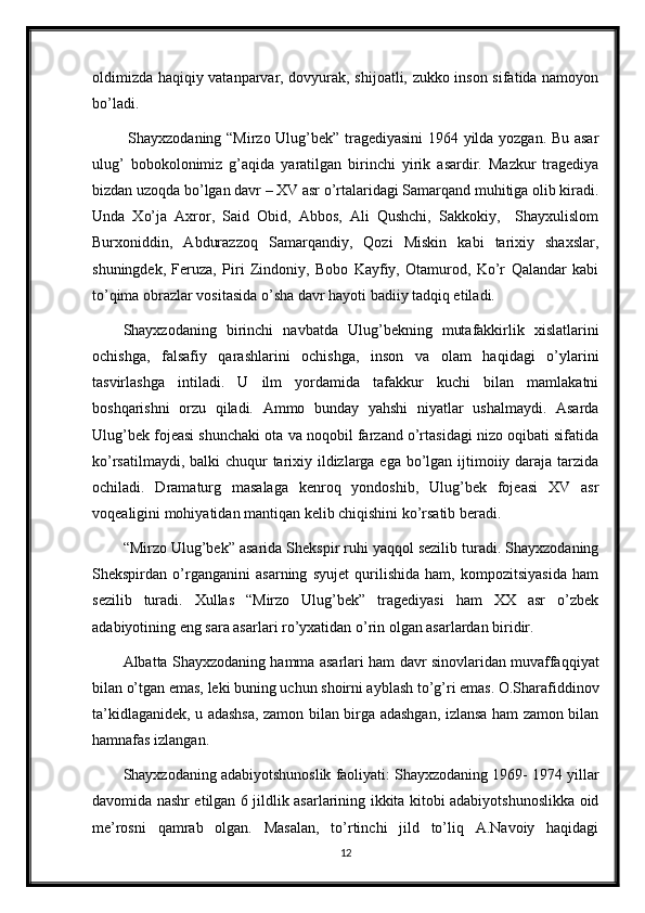 oldimizda haqiqiy vatanparvar, dovyurak, shijoatli, zukko inson sifatida namoyon
bo’ladi. 
  Shayxzodaning “Mirzo Ulug’bek” tragediyasini  1964 yilda yozgan. Bu asar
ulug’   bobokolonimiz   g’aqida   yaratilgan   birinchi   yirik   asardir.   Mazkur   tragediya
bizdan uzoqda bo’lgan davr – XV asr o’rtalaridagi Samarqand muhitiga olib kiradi.
Unda   Xo’ja   Axror,   Said   Obid,   Abbos,   Ali   Qushchi,   Sakkokiy,     Shayxulislom
Burxoniddin,   Abdurazzoq   Samarqandiy,   Qozi   Miskin   kabi   tarixiy   shaxslar,
shuningdek,   Feruza,   Piri   Zindoniy,   Bobo   Kayfiy,   Otamurod,   Ko’r   Qalandar   kabi
to’qima obrazlar vositasida o’sha davr hayoti badiiy tadqiq etiladi. 
Shayxzodaning   birinchi   navbatda   Ulug’bekning   mutafakkirlik   xislatlarini
ochishga,   falsafiy   qarashlarini   ochishga,   inson   va   olam   haqidagi   o’ylarini
tasvirlashga   intiladi.   U   ilm   yordamida   tafakkur   kuchi   bilan   mamlakatni
boshqarishni   orzu   qiladi.   Ammo   bunday   yahshi   niyatlar   ushalmaydi.   Asarda
Ulug’bek fojeasi shunchaki ota va noqobil farzand o’rtasidagi nizo oqibati sifatida
ko’rsatilmaydi, balki chuqur  tarixiy ildizlarga ega bo’lgan ijtimoiiy daraja tarzida
ochiladi.   Dramaturg   masalaga   kenroq   yondoshib,   Ulug’bek   fojeasi   XV   asr
voqealigini mohiyatidan mantiqan kelib chiqishini ko’rsatib beradi.
“Mirzo Ulug’bek” asarida Shekspir ruhi yaqqol sezilib turadi. Shayxzodaning
Shekspirdan   o’rganganini   asarning   syujet   qurilishida   ham,   kompozitsiyasida   ham
sezilib   turadi.   Xullas   “Mirzo   Ulug’bek”   tragediyasi   ham   XX   asr   o’zbek
adabiyotining eng sara asarlari ro’yxatidan o’rin olgan asarlardan biridir. 
Albatta Shayxzodaning hamma asarlari ham davr sinovlaridan muvaffaqqiyat
bilan o’tgan emas, leki buning uchun shoirni ayblash to’g’ri emas. O.Sharafiddinov
ta’kidlaganidek, u adashsa, zamon bilan birga adashgan, izlansa ham zamon bilan
hamnafas izlangan. 
Shayxzodaning adabiyotshunoslik faoliyati: Shayxzodaning 1969- 1974 yillar
davomida nashr etilgan 6 jildlik asarlarining ikkita kitobi adabiyotshunoslikka oid
me’rosni   qamrab   olgan.   Masalan,   to’rtinchi   jild   to’liq   A.Navoiy   haqidagi
12