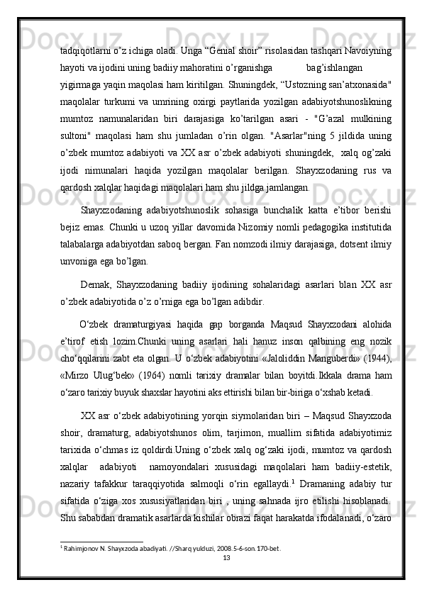 tadqiqotlarni o’z ichiga oladi. Unga “Genial shoir” risolasidan tashqari Navoiyning
hayoti va ijodini uning badiiy mahoratini o’rganishga  bag’ishlangan
yigirmaga yaqin maqolasi ham kiritilgan. Shuningdek, “Ustozning san’atxonasida"
maqolalar   turkumi   va   umrining   oxirgi   paytlarida   yozilgan   adabiyotshunoslikning
mumtoz   namunalaridan   biri   darajasiga   ko’tarilgan   asari   -   "G’azal   mulkining
sultoni"   maqolasi   ham   shu   jumladan   o’rin   olgan.   "Asarlar"ning   5   jildida   uning
o’zbek   mumtoz   adabiyoti   va   XX   asr   o’zbek   adabiyoti   shuningdek,     xalq   og’zaki
ijodi   nimunalari   haqida   yozilgan   maqolalar   berilgan.   Shayxzodaning   rus   va
qardosh xalqlar haqidagi maqolalari ham shu jildga jamlangan.
Shayxzodaning   adabiyotshunoslik   sohasiga   bunchalik   katta   e’tibor   berishi
bejiz emas. Chunki u uzoq yillar davomida Nizomiy nomli pedagogika institutida
talabalarga adabiyotdan saboq bergan. Fan nomzodi ilmiy darajasiga, dotsent ilmiy
unvoniga ega bo’lgan. 
Demak,   Shayxzodaning   badiiy   ijodining   sohalaridagi   asarlari   blan   XX   asr
o’zbek adabiyotida o’z o’rniga ega bo’lgan adibdir.
O‘zbek   dramaturgiyasi   haqida   gap   borganda   Maqsud   Shayxzodani   alohida
e’tirof   etish   lozim.Chunki   uning   asarlari   hali   hanuz   inson   qalbining   eng   nozik
cho‘qqilarini zabt  eta olgan.   U   o‘zbek adabiyotini  «Jaloliddin Manguberdi» (1944),
«Mirzo   Ulug‘bek»   (1964)   nomli   tarixiy   dramalar   bilan   boyitdi. Ikkala   drama   ham
o‘zaro tarixiy buyuk shaxslar hayotini aks ettirishi bilan bir-biriga o‘xshab ketadi. 
XX  asr  o‘zbek  adabiyotining  yorqin  siymolaridan  biri  –  Maqsud  Shayxzoda
shoir,   dramaturg,   adabiyotshunos   olim,   tarjimon,   muallim   sifatida   adabiyotimiz
tarixida o‘chmas iz qoldirdi.Uning o‘zbek xalq og‘zaki  ijodi, mumtoz va qardosh
xalqlar     adabiyoti     namoyondalari   xususidagi   maqolalari   ham   badiiy-estetik,
nazariy   tafakkur   taraqqiyotida   salmoqli   o‘rin   egallaydi. 1
  Dramaning   adabiy   tur
sifatida   o‘ziga   xos   xususiyatlaridan   biri   ,   uning   sahnada   ijro   etilishi   hisoblanadi.
Shu sababdan dramatik asarlarda kishilar obrazi faqat harakatda ifodalanadi, o‘zaro
1
 Rahimjonov N. Shayxzoda abadiyati. //Sharq yulduzi, 2008.5-6-son.170-bet.
13 