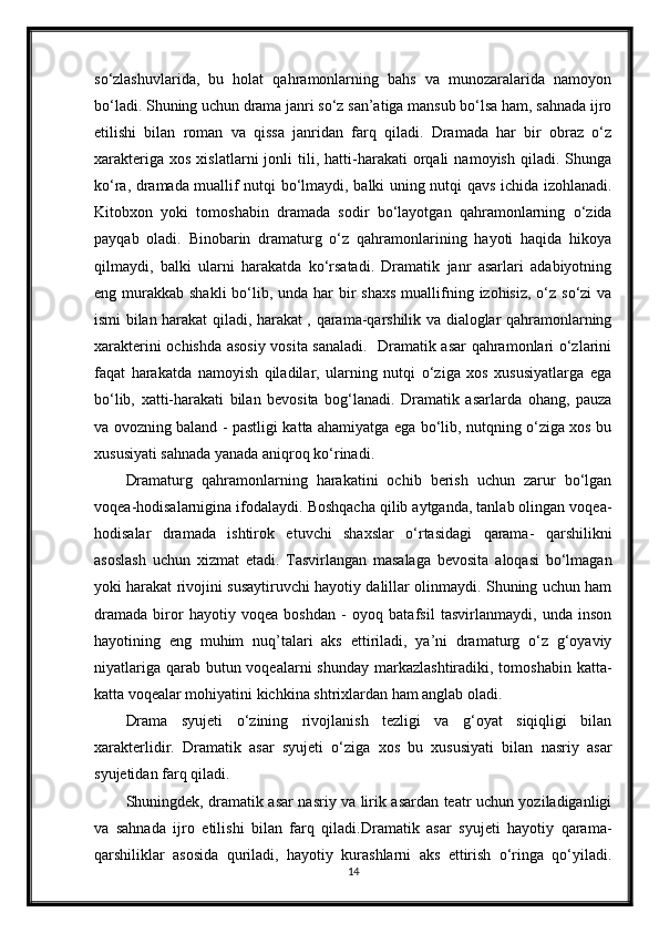 so‘zlashuvlarida,   bu   holat   qahramonlarning   bahs   va   munozaralarida   namoyon
bo‘ladi. Shuning uchun drama janri so‘z san’atiga mansub bo‘lsa ham, sahnada ijro
etilishi   bilan   roman   va   qissa   janridan   farq   qiladi.   Dramada   har   bir   obraz   o‘z
xarakteriga   xos   xislatlarni   jonli   tili,   hatti-harakati   orqali   namoyish   qiladi.  Shunga
ko‘ra, dramada muallif nutqi bo‘lmaydi, balki uning nutqi qavs ichida izohlanadi.
Kitobxon   yoki   tomoshabin   dramada   sodir   bo‘layotgan   qahramonlarning   o‘zida
payqab   oladi.   Binobarin   dramaturg   o‘z   qahramonlarining   hayoti   haqida   hikoya
qilmaydi,   balki   ularni   harakatda   ko‘rsatadi.   Dramatik   janr   asarlari   adabiyotning
eng murakkab  shakli  bo‘lib, unda har  bir  shaxs  muallifning izohisiz, o‘z so‘zi  va
ismi bilan harakat qiladi, harakat , qarama-qarshilik va dialoglar qahramonlarning
xarakterini ochishda asosiy vosita sanaladi.   Dramatik asar qahramonlari o‘zlarini
faqat   harakatda   namoyish   qiladilar,   ularning   nutqi   o‘ziga   xos   xususiyatlarga   ega
bo‘lib,   xatti-harakati   bilan   bevosita   bog‘lanadi.   Dramatik   asarlarda   ohang,   pauza
va ovozning baland - pastligi katta ahamiyatga ega bo‘lib, nutqning o‘ziga xos bu
xususiyati sahnada yanada aniqroq ko‘rinadi.
Dramaturg   qahramonlarning   harakatini   ochib   berish   uchun   zarur   bo‘lgan
voqea-hodisalarnigina ifodalaydi. Boshqacha qilib aytganda, tanlab olingan voqea-
hodisalar   dramada   ishtirok   etuvchi   shaxslar   o‘rtasidagi   qarama-   qarshilikni
asoslash   uchun   xizmat   etadi.   Tasvirlangan   masalaga   bevosita   aloqasi   bo‘lmagan
yoki harakat rivojini susaytiruvchi hayotiy dalillar olinmaydi. Shuning uchun ham
dramada   biror   hayotiy   voqea   boshdan   -   oyoq   batafsil   tasvirlanmaydi,   unda   inson
hayotining   eng   muhim   nuq’talari   aks   ettiriladi,   ya’ni   dramaturg   o‘z   g‘oyaviy
niyatlariga  qarab butun voqealarni  shunday  markazlashtiradiki, tomoshabin katta-
katta voqealar mohiyatini kichkina shtrixlardan ham anglab oladi.
Drama   syujeti   o‘zining   rivojlanish   tezligi   va   g‘oyat   siqiqligi   bilan
xarakterlidir.   Dramatik   asar   syujeti   o‘ziga   xos   bu   xususiyati   bilan   nasriy   asar
syujetidan farq qiladi.
Shuningdek, dramatik asar nasriy va lirik asardan teatr uchun yoziladiganligi
va   sahnada   ijro   etilishi   bilan   farq   qiladi.Dramatik   asar   syujeti   hayotiy   qarama-
qarshiliklar   asosida   quriladi,   hayotiy   kurashlarni   aks   ettirish   o‘ringa   qo‘yiladi.
14
