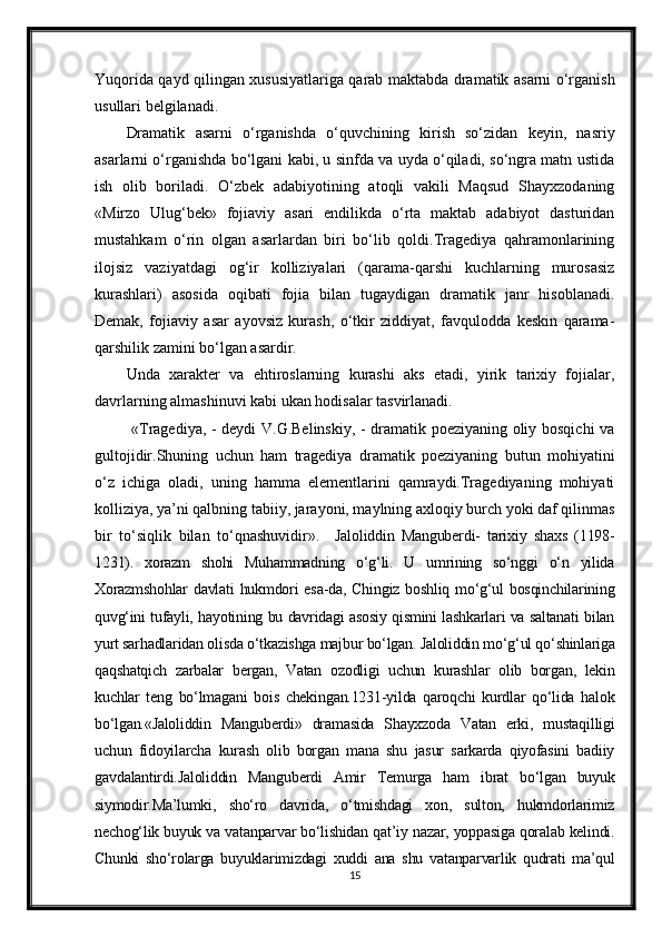 Yuqorida qayd qilingan xususiyatlariga qarab maktabda dramatik asarni o‘rganish
usullari belgilanadi.
Dramatik   asarni   o‘rganishda   o‘quvchining   kirish   so‘zidan   keyin,   nasriy
asarlarni o‘rganishda bo‘lgani kabi, u sinfda va uyda o‘qiladi, so‘ngra matn ustida
ish   olib   boriladi.   O‘zbek   adabiyotining   atoqli   vakili   Maqsud   Shayxzodaning
«Mirzo   Ulug‘bek»   fojiaviy   asari   endilikda   o‘rta   maktab   adabiyot   dasturidan
mustahkam   o‘rin   olgan   asarlardan   biri   bo‘lib   qoldi.Tragediya   qahramonlarining
ilojsiz   vaziyatdagi   og‘ir   kolliziyalari   (qarama-qarshi   kuchlarning   murosasiz
kurashlari)   asosida   oqibati   fojia   bilan   tugaydigan   dramatik   janr   hisoblanadi.
Demak,   fojiaviy   asar   ayovsiz   kurash,   o‘tkir   ziddiyat,   favqulodda   keskin   qarama-
qarshilik zamini bo‘lgan asardir.  
Unda   xarakter   va   ehtiroslarning   kurashi   aks   etadi,   yirik   tarixiy   fojialar,
davrlarning almashinuvi kabi ukan hodisalar tasvirlanadi.
  «Tragediya, - deydi V.G.Belinskiy, - dramatik poeziyaning oliy bosqichi va
gultojidir.Shuning   uchun   ham   tragediya   dramatik   poeziyaning   butun   mohiyatini
o‘z   ichiga   oladi,   uning   hamma   elementlarini   qamraydi.Tragediyaning   mohiyati
kolliziya, ya’ni qalbning tabiiy, jarayoni, maylning axloqiy burch yoki daf qilinmas
bir   to‘siqlik   bilan   to‘qnashuvidir».     Jaloliddin   Manguberdi-   tarixiy   shaxs   (1198-
1231).   xorazm   shohi   Muhammadning   o‘g‘li.   U   umrining   so‘nggi   o‘n   yilida
Xorazmshohlar  davlati  hukmdori  esa-da, Chingiz boshliq mo‘g‘ul bosqinchilarining
quvg‘ini tufayli, hayotining bu davridagi asosiy qismini lashkarlari va saltanati bilan
yurt sarhadlaridan olisda o‘tkazishga majbur bo‘lgan. Jaloliddin mo‘g‘ul qo‘shinlariga
qaqshatqich   zarbalar   bergan,   Vatan   ozodligi   uchun   kurashlar   olib   borgan,   lekin
kuchlar   teng   bo‘lmagani   bois   chekingan.1231-yilda   qaroqchi   kurdlar   qo‘lida   halok
bo‘lgan.«Jaloliddin   Manguberdi»   dramasida   Shayxzoda   Vatan   erki,   mustaqilligi
uchun   fidoyilarcha   kurash   olib   borgan   mana   shu   jasur   sarkarda   qiyofasini   badiiy
gavdalantirdi.Jaloliddin   Manguberdi   Amir   Temurga   ham   ibrat   bo‘lgan   buyuk
siymodir.Ma’lumki,   sho‘ro   davrida,   o‘tmishdagi   xon,   sulton,   hukmdorlarimiz
nechog‘lik buyuk va vatanparvar bo‘lishidan qat’iy nazar, yoppasiga qoralab kelindi.
Chunki   sho‘rolarga   buyuklarimizdagi   xuddi   ana   shu   vatanparvarlik   qudrati   ma’qul
15 