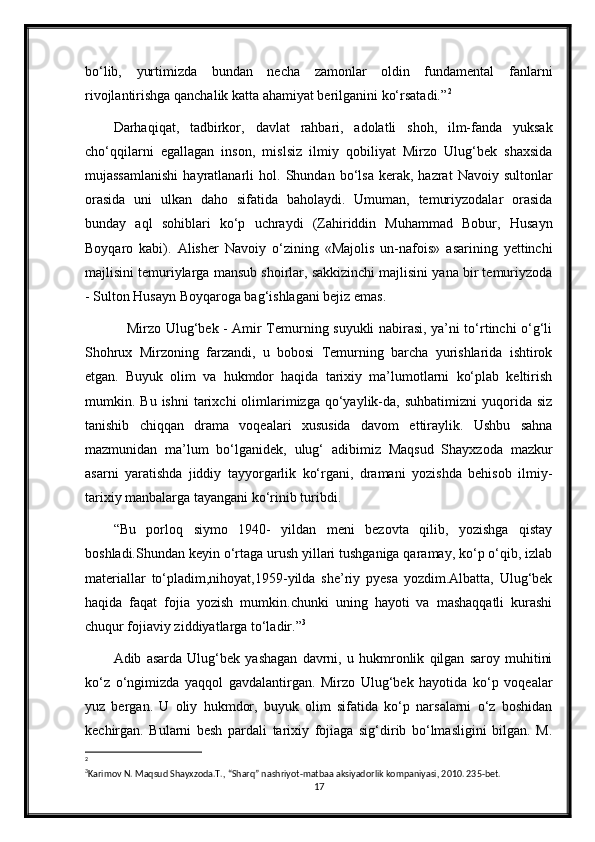 bo‘lib,   yurtimizda   bundan   necha   zamonlar   oldin   fundamental   fanlarni
rivojlantirishga qanchalik katta ahamiyat berilganini ko‘rsatadi.” 2
 
Darhaqiqat,   tadbirkor ,   davlat   rahbari,   adolatli   shoh,   ilm-fanda   yuksak
cho‘qqilarni   egallagan   inson,   mislsiz   ilmiy   qobiliyat   Mirzo   Ulug‘bek   shaxsida
mujassamlanishi  hayratlanarli   hol.   Shundan  bo‘lsa   kerak,  hazrat   Navoiy  sultonlar
orasida   uni   ulkan   daho   sifatida   baholaydi.   Umuman,   temuriyzodalar   orasida
bunday   aql   sohiblari   ko‘p   uchraydi   (Zahiriddin   Muhammad   Bobur,   Husayn
Boyqaro   kabi).   Alisher   Navoiy   o‘zining   «Majolis   un-nafois»   asarining   yettinchi
majlisini temuriylarga mansub shoirlar, sakkizinchi majlisini yana bir temuriyzoda
- Sulton Husayn Boyqaroga bag‘ishlagani bejiz emas.
     Mirzo Ulug‘bek - Amir Temurning suyukli nabirasi, ya’ni to‘rtinchi o‘g‘li
Shohrux   Mirzoning   farzandi,   u   bobosi   Temurning   barcha   yurishlarida   ishtirok
etgan.   Buyuk   olim   va   hukmdor   haqida   tarixiy   ma’lumotlarni   ko‘plab   keltirish
mumkin.  Bu  ishni  tarixchi   olimlarimizga  qo‘yaylik-da,  suhbatimizni  yuqorida  siz
tanishib   chiqqan   drama   voqealari   xususida   davom   ettiraylik.   Ushbu   sahna
mazmunidan   ma’lum   bo‘lganidek,   ulug‘   adibimiz   Maqsud   Shayxzoda   mazkur
asarni   yaratishda   jiddiy   tayyorgarlik   ko‘rgani,   dramani   yozishda   behisob   ilmiy-
tarixiy manbalarga tayangani ko‘rinib turibdi.  
“Bu   porloq   siymo   1940-   yildan   meni   bezovta   qilib,   yozishga   qistay
boshladi.Shundan keyin o‘rtaga urush yillari tushganiga qaramay, ko‘p o‘qib, izlab
materiallar   to‘pladim,nihoyat,1959-yilda   she’riy   pyesa   yozdim.Albatta,   Ulug‘bek
haqida   faqat   fojia   yozish   mumkin.chunki   uning   hayoti   va   mashaqqatli   kurashi
chuqur fojiaviy ziddiyatlarga to‘ladir.” 3
Adib   asarda   Ulug‘bek   yashagan   davrni,   u   hukmronlik   qilgan   saroy   muhitini
ko‘z   o‘ngimizda   yaqqol   gavdalantirgan.   Mirzo   Ulug‘bek   hayotida   ko‘p   voqealar
yuz   bergan.   U   oliy   hukmdor,   buyuk   olim   sifatida   ko‘p   narsalarni   o‘z   boshidan
kechirgan.   Bularni   besh   pardali   tarixiy   fojiaga   sig‘dirib   bo‘lmasligini   bilgan.   M.
2
3
Karimov N. Maqsud Shayxzoda.T., “Sharq” nashriyot-matbaa aksiyadorlik kompaniyasi, 2010. 235-bet.
17 