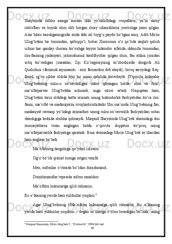 Shayxzoda   ushbu   asarga   asosan   ikki   yo‘nalishdagi   voqealarni,   ya’ni   saroy
ixtiloflari   va   buyuk   olim   olib   borgan   ilmiy   izlanishlarni   yoritishga   jazm   qilgan.
Asar bilan tanishganingizda sizda ikki xil tuyg‘u paydo bo‘lgani aniq. Adib Mirzo
Ulug‘bekni   bir   tomondan,   qattiqqo‘l,   butun   Xurosonni   o‘z   qo‘lida   saqlab   qolish
uchun har  qanday chorani  ko‘rishga  tayyor  hukmdor  sifatida, ikkinchi  tomondan,
ilm-fanning   jonkuyari,   jahonshumul   kashfiyotlar   qilgan   olim,   fan   ahlini   jonidan
ortiq   ko‘radigan   (masalan,   Ziji   Ko‘ragoniyning   so‘zboshisida   shogirdi   Ali
Qushchini «farzandi arjumand» - aziz farzandim deb ataydi), biroq saroydagi fisq-
fasod,   ig‘vo   ishlar   oldida   ojiz   bir   inson   qabilida   tasvirlaydi.   O‘quvchi   hukmdor
Ulug‘bekning   zulm-u   zo‘ravonligini   inkor   qilmagan   holda,   olim   va   fozil,
ma’rifatparvar   Ulug‘bekka   achinadi,   unga   ixlosi   ortadi.   Haqiqatan   ham,
Ulug‘bekni   tarix   oldidagi   katta   xizmati   uning   hukmdorlik   faoliyatidan   ko‘ra   ilm-
fanni, ma’rifat va madaniyatni rivojlantirishidadir.Shu ma’noda Ulug‘bekning fan,
madaniyat  ravnaqi  yo‘lidagi  xizmatlari uning zulm-zo‘ravonlik faoliyatidan ustun
ekanligiga kishida shubha qolmaydi. Maqsud Shayxzoda Ulug‘bek shaxsidagi shu
xususiyatlarni   teran   anglagan   holda   o‘quvchi   diqqatini   ko‘proq   uning
ma’rifatparvarlik faoliyatiga qaratadi. Buni dramadagi Mirzo Ulug‘bek so‘zlaridan
ham anglasa bo‘ladi:
Ma’rifatning dargohiga qo‘ydim ixlosim.
Og‘ir bo‘ldi qismat menga ortgan vazifa. 
Men, sultonlar o‘rtasida bo‘ldim donishmand, 
Donishmandlar tepasida sulton sanaldim. 
Ma’rifatni hukumatga qilib rahnamo, 
Bu o‘lkaning yerida ham yulduzlar yoqdim. 4
Agar   Ulug‘bekning   «Ma’rifatni   hukumatga   qilib   rahnamo,   Bu   o‘lkaning
yerida ham yulduzlar yoqdim»,– degan so‘zlariga e’tibor beradigan bo‘lsak, uning
4
 Maqsud Shayxzoda .Mirzo Ulug`bek.T., “O`qituvchi”, 1994.165-bet.
18 