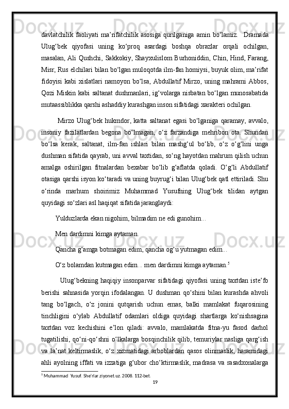 davlatchilik  faoliyati   ma’rifatchilik   asosiga   qurilganiga   amin  bo‘lamiz.     Dramada
Ulug‘bek   qiyofasi   uning   ko‘proq   asardagi   boshqa   obrazlar   orqali   ochilgan,
masalan, Ali Qushchi, Sakkokiy, Shayxulislom Burhoniddin, Chin, Hind, Farang,
Misr, Rus elchilari bilan bo‘lgan muloqotda ilm-fan homiysi, buyuk olim, ma’rifat
fidoyisi   kabi   xislatlari   namoyon  bo‘lsa,   Abdullatif  Mirzo,   uning  mahrami  Abbos,
Qozi Miskin kabi saltanat dushmanlari, ig‘volarga nisbatan bo‘lgan munosabatida
mutaassiblikka qarshi ashaddiy kurashgan inson sifatidagi xarakteri ochilgan.
  Mirzo   Ulug‘bek   hukmdor,   katta   saltanat   egasi   bo‘lganiga   qaramay,   avvalo,
insoniy   fazilatlardan   begona   bo‘lmagan,   o‘z   farzandiga   mehribon   ota.   Shundan
bo‘lsa   kerak,   saltanat,   ilm-fan   ishlari   bilan   mashg‘ul   bo‘lib,   o‘z   o‘g‘lini   unga
dushman sifatida qayrab, uni avval taxtidan, so‘ng hayotdan mahrum qilish uchun
amalga   oshirilgan   fitnalardan   bexabar   bo‘lib   g‘aflatda   qoladi.   O‘g‘li   Abdullatif
otasiga qarshi isyon ko‘taradi va uning buyrug‘i bilan Ulug‘bek qatl ettiriladi. Shu
o‘rinda   marhum   shoirimiz   Muhammad   Yusufning   Ulug‘bek   tilidan   aytgan
quyidagi so‘zlari asl haqiqat sifatida jaranglaydi:
Yulduzlarda ekan nigohim, bilmadim ne edi gunohim... 
Men dardimni kimga aytaman.
Qancha g‘amga botmagan edim, qancha og‘u yutmagan edim... 
O‘z bolamdan kutmagan edim... men dardimni kimga aytaman. 5
    Ulug‘bekning   haqiqiy   insonparvar   sifatidagi   qiyofasi   uning   taxtdan   iste’fo
berishi   sahnasida   yorqin   ifodalangan.   U   dushman   qo‘shini   bilan   kurashda   ahvoli
tang   bo‘lgach,   o‘z   jonini   qutqarish   uchun   emas,   balki   mamlakat   fuqarosining
tinchligini   o‘ylab   Abdullatif   odamlari   oldiga   quyidagi   shartlarga   ko‘nishsagina
taxtdan   voz   kechishini   e’lon   qiladi:   avvalo,   mamlakatda   fitna-yu   fasod   darhol
tugatilishi, qo‘ni-qo‘shni o‘lkalarga bosqinchilik qilib, temuriylar nasliga qarg‘ish
va   la’nat   keltirmaslik,   o‘z   xizmatidagi   arboblardan   qasos   olinmaslik,   haramidagi
ahli   ayolning   iffati   va   izzatiga   g‘ubor   cho‘ktirmaslik,   madrasa   va   rasadxonalarga
5
 Muhammad  Yusuf. She’rlar.ziyonet.uz. 2008. 112-bet.
19 