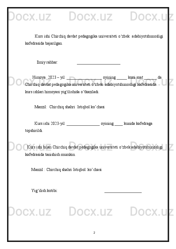          Kurs ishi Chirchiq davlat pedagogika universiteti o zbek  adabiyotshunosligiʻ
kafedrasida bajarilgan.
           Ilmiy rahbar:                  _____________________
       Himoya  2023 – yil  _________________ oyining _____ kuni soat ______ da  
Chirchiq davlat pedagogika universiteti o zbek  adabiyotshunosligi kafedrasida 	
ʻ
kurs ishlari himoyasi yig ilishida o tkaziladi.	
ʻ ʻ
         Manzil:  Chirchiq shahri  Istiqbol ko’chasi
         Kurs ishi 2023-yil  ________________ oyining ____ kunida kafedraga 
topshirildi.
  Kurs ishi bilan Chirchiq davlat pedagogika universiteti o zbek adabiyotshunosligi	
ʻ
kafedrasida tanishish mumkin. 
      Manzil : Chirchiq shahri Istiqbol  ko’chasi
                                                                                                      
      Yig ilish kotibi:                                             __________________	
ʻ
2 