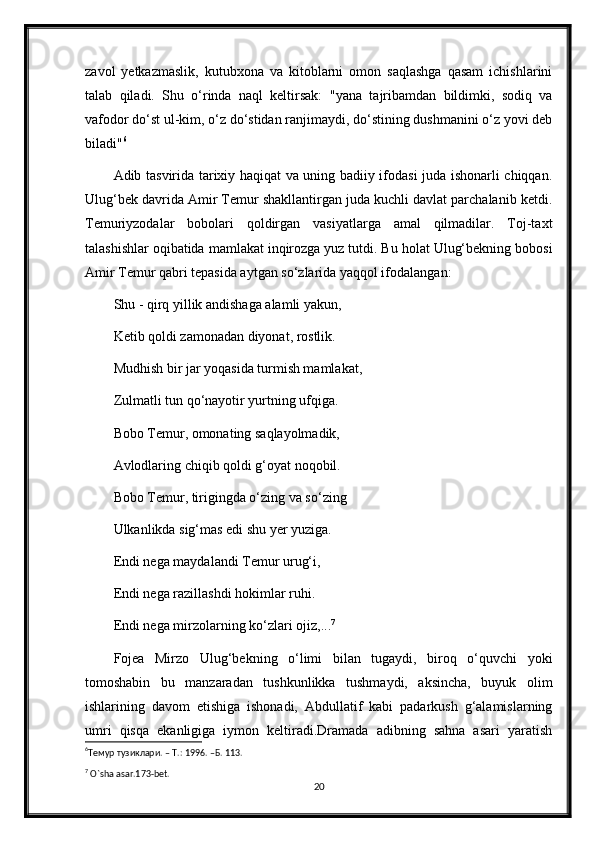 zavol   yetkazmaslik,   kutubxona   va   kitoblarni   omon   saqlashga   qasam   ichishlarini
talab   qiladi.   Shu   o‘rinda   naql   keltirsak:   "yana   tajribamdan   bildimki,   sodiq   va
vafodor do‘st ul-kim, o‘z do‘stidan ranjimaydi, do‘stining dushmanini o‘z yovi deb
biladi" 6
Adib tasvirida tarixiy haqiqat va uning badiiy ifodasi juda ishonarli chiqqan.
Ulug‘bek davrida Amir Temur shakllantirgan juda kuchli davlat parchalanib ketdi.
Temuriyzodalar   bobolari   qoldirgan   vasiyatlarga   amal   qilmadilar.   Toj-taxt
talashishlar oqibatida mamlakat inqirozga yuz tutdi. Bu holat Ulug‘bekning bobosi
Amir Temur qabri tepasida aytgan so‘zlarida yaqqol ifodalangan:
Shu - qirq yillik andishaga alamli yakun,
Ketib qoldi zamonadan diyonat, rostlik.
Mudhish bir jar yoqasida turmish mamlakat,
Zulmatli tun qo‘nayotir yurtning ufqiga. 
Bobo Temur, omonating saqlayolmadik,
Avlodlaring chiqib qoldi g‘oyat noqobil. 
Bobo Temur, tirigingda o‘zing va so‘zing
Ulkanlikda sig‘mas edi shu yer yuziga.
Endi nega maydalandi Temur urug‘i,
Endi nega razillashdi hokimlar ruhi.
Endi nega mirzolarning ko‘zlari ojiz,... 7
Fojea   Mirzo   Ulug‘bekning   o‘limi   bilan   tugaydi,   biroq   o‘quvchi   yoki
tomoshabin   bu   manzaradan   tushkunlikka   tushmaydi,   aksincha,   buyuk   olim
ishlarining   davom   etishiga   ishonadi,   Abdullatif   kabi   padarkush   g‘alamislarning
umri   qisqa   ekanligiga   iymon   keltiradi.Dramada   adibning   sahna   asari   yaratish
6
Темур   тузиклари . –  Т .:  1996 . –Б.  113.
7
 O`sha asar.173-bet.
20 