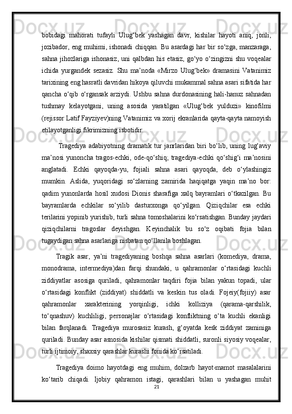 bobidagi   mahorati   tufayli   Ulug‘bek   yashagan   davr,   kishilar   hayoti   aniq,   jonli,
jozibador, eng muhimi, ishonadi  chiqqan. Bu asardagi  har bir  so‘zga, manzaraga,
sahna  jihozlariga ishonasiz,  uni  qalbdan  his  etasiz,  go‘yo  o‘zingizni   shu  voqealar
ichida   yurgandek   sezasiz.   Shu   ma’noda   «Mirzo   Ulug‘bek»   dramasini   Vatanimiz
tarixining eng hasratli davridan hikoya qiluvchi mukammal sahna asari sifatida har
qancha   o‘qib   o‘rgansak   arziydi.   Ushbu   sahna   durdonasining   hali-hanuz   sahnadan
tushmay   kelayotgani,   uning   asosida   yaratilgan   «Ulug‘bek   yulduzi»   kinofilmi
(rejissor Latif Fayziyev)ning Vatanimiz va xorij ekranlarida qayta-qayta namoyish
etilayotganligi fikrimizning isbotidir.
  Tragediya   adabiyotning   dramatik   tur   janrlaridan   biri   bo‘lib,   uning   lug‘aviy
ma’nosi   yunoncha   tragos-echki,   ode-qo‘shiq;   tragediya-echki   qo‘shig‘i   ma’nosini
anglatadi.   Echki   qayoqda-yu,   fojiali   sahna   asari   qayoqda,   deb   o‘ylashingiz
mumkin.   Aslida,   yuqoridagi   so‘zlarning   zamirida   haqiqatga   yaqin   ma’no   bor:
qadim   yunonlarda   hosil   xudosi   Dionis   sharafiga   xalq   bayramlari   o‘tkazilgan.   Bu
bayramlarda   echkilar   so‘yilib   dasturxonga   qo‘yilgan.   Qiziqchilar   esa   echki
terilarini yopinib yurishib, turli sahna tomoshalarini ko‘rsatishgan. Bunday jaydari
qiziqchilarni   tragoslar   deyishgan.   Keyinchalik   bu   so‘z   oqibati   fojia   bilan
tugaydigan sahna asarlariga nisbatan qo‘llanila boshlagan.
Tragik   asar,   ya’ni   tragediyaning   boshqa   sahna   asarlari   (komediya,   drama,
monodrama,   intermediya)dan   farqi   shundaki,   u   qahramonlar   o‘rtasidagi   kuchli
ziddiyatlar   asosiga   quriladi,   qahramonlar   taqdiri   fojia   bilan   yakun   topadi,   ular
o‘rtasidagi   konflikt   (ziddiyat)   shiddatli   va   keskin   tus   oladi.   Fojeiy(fojiiy)   asar
qahramonlar   xarakterining   yorqinligi,   ichki   kolliziya   (qarama-qarshilik,
to‘qnashuv)   kuchliligi,   personajlar   o‘rtasidagi   konfliktning   o‘ta   kuchli   ekanligi
bilan   farqlanadi.   Tragediya   murosasiz   kurash,   g‘oyatda   kesk   ziddiyat   zaminiga
quriladi. Bunday asar asnosida kishilar qismati shiddatli, suronli siyosiy voqealar,
turli ijtimoiy, shaxsiy qarashlar kurashi fonida ko‘rsatiladi.
Tragediya   doimo   hayotdagi   eng   muhim,   dolzarb   hayot-mamot   masalalarini
ko‘tarib   chiqadi.   Ijobiy   qahramon   istagi,   qarashlari   bilan   u   yashagan   muhit
21 