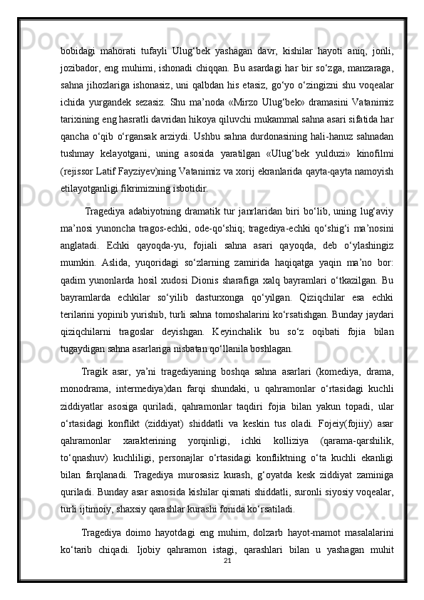 bobidagi   mahorati   tufayli   Ulug‘bek   yashagan   davr,   kishilar   hayoti   aniq,   jonli,
jozibador, eng muhimi, ishonadi  chiqqan. Bu asardagi  har bir  so‘zga, manzaraga,
sahna  jihozlariga ishonasiz,  uni  qalbdan  his  etasiz,  go‘yo  o‘zingizni   shu  voqealar
ichida   yurgandek   sezasiz.   Shu   ma’noda   «Mirzo   Ulug‘bek»   dramasini   Vatanimiz
tarixining eng hasratli davridan hikoya qiluvchi mukammal sahna asari sifatida har
qancha   o‘qib   o‘rgansak   arziydi.   Ushbu   sahna   durdonasining   hali-hanuz   sahnadan
tushmay   kelayotgani,   uning   asosida   yaratilgan   «Ulug‘bek   yulduzi»   kinofilmi
(rejissor Latif Fayziyev)ning Vatanimiz va xorij ekranlarida qayta-qayta namoyish
etilayotganligi fikrimizning isbotidir.
  Tragediya   adabiyotning   dramatik   tur   janrlaridan   biri   bo‘lib,   uning   lug‘aviy
ma’nosi   yunoncha   tragos-echki,   ode-qo‘shiq;   tragediya-echki   qo‘shig‘i   ma’nosini
anglatadi.   Echki   qayoqda-yu,   fojiali   sahna   asari   qayoqda,   deb   o‘ylashingiz
mumkin.   Aslida,   yuqoridagi   so‘zlarning   zamirida   haqiqatga   yaqin   ma’no   bor:
qadim   yunonlarda   hosil   xudosi   Dionis   sharafiga   xalq   bayramlari   o‘tkazilgan.   Bu
bayramlarda   echkilar   so‘yilib   dasturxonga   qo‘yilgan.   Qiziqchilar   esa   echki
terilarini yopinib yurishib, turli sahna tomoshalarini ko‘rsatishgan. Bunday jaydari
qiziqchilarni   tragoslar   deyishgan.   Keyinchalik   bu   so‘z   oqibati   fojia   bilan
tugaydigan sahna asarlariga nisbatan qo‘llanila boshlagan.
Tragik   asar,   ya’ni   tragediyaning   boshqa   sahna   asarlari   (komediya,   drama,
monodrama,   intermediya)dan   farqi   shundaki,   u   qahramonlar   o‘rtasidagi   kuchli
ziddiyatlar   asosiga   quriladi,   qahramonlar   taqdiri   fojia   bilan   yakun   topadi,   ular
o‘rtasidagi   konflikt   (ziddiyat)   shiddatli   va   keskin   tus   oladi.   Fojeiy(fojiiy)   asar
qahramonlar   xarakterining   yorqinligi,   ichki   kolliziya   (qarama-qarshilik,
to‘qnashuv)   kuchliligi,   personajlar   o‘rtasidagi   konfliktning   o‘ta   kuchli   ekanligi
bilan   farqlanadi.   Tragediya   murosasiz   kurash,   g‘oyatda   kesk   ziddiyat   zaminiga
quriladi. Bunday asar asnosida kishilar qismati shiddatli, suronli siyosiy voqealar,
turli ijtimoiy, shaxsiy qarashlar kurashi fonida ko‘rsatiladi.
Tragediya   doimo   hayotdagi   eng   muhim,   dolzarb   hayot-mamot   masalalarini
ko‘tarib   chiqadi.   Ijobiy   qahramon   istagi,   qarashlari   bilan   u   yashagan   muhit
21