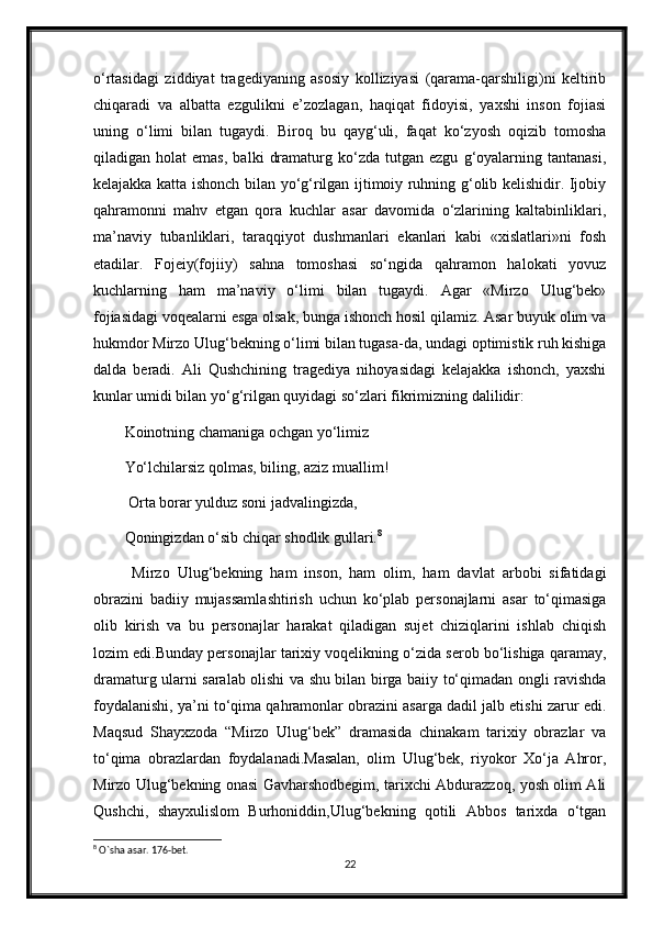 o‘rtasidagi   ziddiyat   tragediyaning   asosiy   kolliziyasi   (qarama-qarshiligi)ni   keltirib
chiqaradi   va   albatta   ezgulikni   e’zozlagan,   haqiqat   fidoyisi,   yaxshi   inson   fojiasi
uning   o‘limi   bilan   tugaydi.   Biroq   bu   qayg‘uli,   faqat   ko‘zyosh   oqizib   tomosha
qiladigan  holat   emas,   balki   dramaturg  ko‘zda   tutgan  ezgu   g‘oyalarning  tantanasi,
kelajakka katta ishonch bilan yo‘g‘rilgan ijtimoiy ruhning g‘olib kelishidir. Ijobiy
qahramonni   mahv   etgan   qora   kuchlar   asar   davomida   o‘zlarining   kaltabinliklari,
ma’naviy   tubanliklari,   taraqqiyot   dushmanlari   ekanlari   kabi   «xislatlari»ni   fosh
etadilar.   Fojeiy(fojiiy)   sahna   tomoshasi   so‘ngida   qahramon   halokati   yovuz
kuchlarning   ham   ma’naviy   o‘limi   bilan   tugaydi.   Agar   «Mirzo   Ulug‘bek»
fojiasidagi voqealarni esga olsak, bunga ishonch hosil qilamiz. Asar buyuk olim va
hukmdor Mirzo Ulug‘bekning o‘limi bilan tugasa-da, undagi optimistik ruh kishiga
dalda   beradi.   Ali   Qushchining   tragediya   nihoyasidagi   kelajakka   ishonch,   yaxshi
kunlar umidi bilan yo‘g‘rilgan quyidagi so‘zlari fikrimizning dalilidir:
Koinotning chamaniga ochgan yo‘limiz 
Yo‘lchilarsiz qolmas, biling, aziz muallim!
 Orta borar yulduz soni jadvalingizda, 
Qoningizdan o‘sib chiqar shodlik gullari. 8
  Mirzo   Ulug‘bekning   ham   inson,   ham   olim,   ham   davlat   arbobi   sifatidagi
obrazini   badiiy   mujassamlashtirish   uchun   ko‘plab   personajlarni   asar   to‘qimasiga
olib   kirish   va   bu   personajlar   harakat   qiladigan   sujet   chiziqlarini   ishlab   chiqish
lozim edi.Bunday personajlar tarixiy voqelikning o‘zida serob bo‘lishiga qaramay,
dramaturg ularni saralab olishi va shu bilan birga baiiy to‘qimadan ongli ravishda
foydalanishi, ya’ni to‘qima qahramonlar obrazini asarga dadil jalb etishi zarur edi.
Maqsud   Shayxzoda   “Mirzo   Ulug‘bek”   dramasida   chinakam   tarixiy   obrazlar   va
to‘qima   obrazlardan   foydalanadi.Masalan,   olim   Ulug‘bek,   riyokor   Xo‘ja   Ahror,
Mirzo Ulug‘bekning onasi Gavharshodbegim, tarixchi Abdurazzoq, yosh olim Ali
Qushchi,   shayxulislom   Burhoniddin,Ulug‘bekning   qotili   Abbos   tarixda   o‘tgan
8
 O`sha asar. 176-bet.
22 