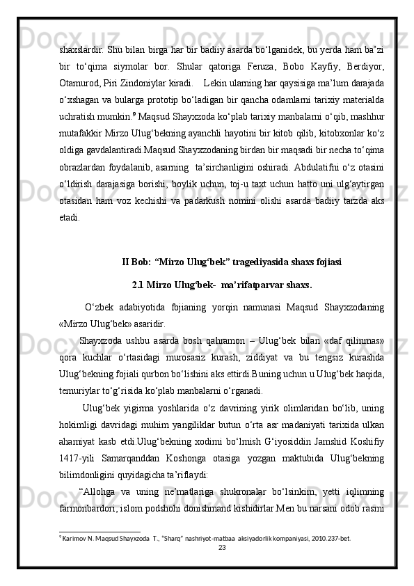 shaxslardir. Shu bilan birga har bir badiiy asarda bo‘lganidek, bu yerda ham ba’zi
bir   to‘qima   siymolar   bor.   Shular   qatoriga   Feruza,   Bobo   Kayfiy,   Berdiyor,
Otamurod, Piri Zindoniylar kiradi.    Lekin ularning har qaysisiga ma’lum darajada
o‘xshagan  va bularga prototip bo‘ladigan bir qancha odamlarni tarixiy materialda
uchratish mumkin. 9
 Maqsud Shayxzoda ko‘plab tarixiy manbalarni o‘qib, mashhur
mutafakkir Mirzo Ulug‘bekning ayanchli hayotini bir kitob qilib, kitobxonlar ko‘z
oldiga gavdalantiradi.Maqsud Shayxzodaning birdan bir maqsadi bir necha to‘qima
obrazlardan foydalanib, asarning   ta’sirchanligini oshiradi. Abdulatifni o‘z otasini
o‘ldirish   darajasiga   borishi,   boylik   uchun,   toj-u   taxt   uchun   hatto   uni   ulg‘aytirgan
otasidan   ham   voz   kechishi   va   padarkush   nomini   olishi   asarda   badiiy   tarzda   aks
etadi. 
II Bob:  “Mirzo Ulug‘bek” tragediyasida shaxs fojiasi
2.1 Mirzo Ulug‘bek-  ma’rifatparvar shaxs.
  O‘zbek   adabiyotida   fojianing   yorqin   namunasi   Maqsud   Shayxzodaning
«Mirzo Ulug‘bek» asaridir.
Shayxzoda   ushbu   asarda   bosh   qahramon   –   Ulug‘bek   bilan   «daf   qilinmas»
qora   kuchlar   o‘rtasidagi   murosasiz   kurash,   ziddiyat   va   bu   tengsiz   kurashda
Ulug‘bekning fojiali qurbon bo‘lishini aks ettirdi.Buning uchun u Ulug‘bek haqida,
temuriylar to‘g‘risida ko‘plab manbalarni o‘rganadi.
  Ulug‘bek   yigirma   yoshlarida   o‘z   davrining   yirik   olimlaridan   bo‘lib,   uning
hokimligi   davridagi   muhim   yangiliklar   butun   o‘rta   asr   madaniyati   tarixida   ulkan
ahamiyat   kasb   etdi.Ulug‘bekning   xodimi   bo‘lmish   G‘iyosiddin   Jamshid   Koshifiy
1417-yili   Samarqanddan   Koshonga   otasiga   yozgan   maktubida   Ulug‘bekning
bilimdonligini quyidagicha ta’riflaydi: 
“Allohga   va   uning   ne’matlariga   shukronalar   bo‘lsinkim,   yetti   iqlimning
farmonbardori, islom podshohi donishmand kishidirlar.Men bu narsani odob rasmi
9
 Karimov N. Maqsud Shayxzoda  T., “Sharq” nashriyot-matbaa  aksiyadorlik kompaniyasi, 2010.237-bet.
23 