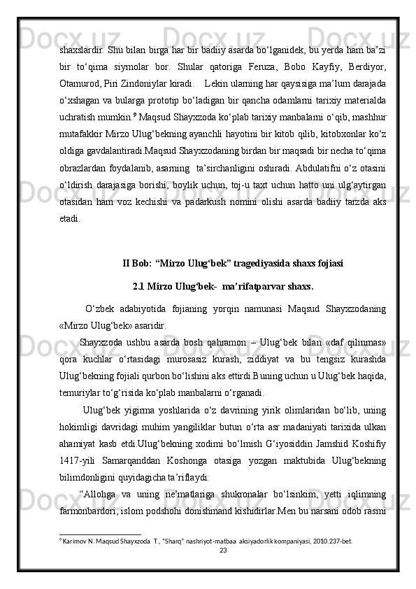 shaxslardir. Shu bilan birga har bir badiiy asarda bo‘lganidek, bu yerda ham ba’zi
bir   to‘qima   siymolar   bor.   Shular   qatoriga   Feruza,   Bobo   Kayfiy,   Berdiyor,
Otamurod, Piri Zindoniylar kiradi.    Lekin ularning har qaysisiga ma’lum darajada
o‘xshagan  va bularga prototip bo‘ladigan bir qancha odamlarni tarixiy materialda
uchratish mumkin. 9
 Maqsud Shayxzoda ko‘plab tarixiy manbalarni o‘qib, mashhur
mutafakkir Mirzo Ulug‘bekning ayanchli hayotini bir kitob qilib, kitobxonlar ko‘z
oldiga gavdalantiradi.Maqsud Shayxzodaning birdan bir maqsadi bir necha to‘qima
obrazlardan foydalanib, asarning   ta’sirchanligini oshiradi. Abdulatifni o‘z otasini
o‘ldirish   darajasiga   borishi,   boylik   uchun,   toj-u   taxt   uchun   hatto   uni   ulg‘aytirgan
otasidan   ham   voz   kechishi   va   padarkush   nomini   olishi   asarda   badiiy   tarzda   aks
etadi. 
II Bob:  “Mirzo Ulug‘bek” tragediyasida shaxs fojiasi
2.1 Mirzo Ulug‘bek-  ma’rifatparvar shaxs.
  O‘zbek   adabiyotida   fojianing   yorqin   namunasi   Maqsud   Shayxzodaning
«Mirzo Ulug‘bek» asaridir.
Shayxzoda   ushbu   asarda   bosh   qahramon   –   Ulug‘bek   bilan   «daf   qilinmas»
qora   kuchlar   o‘rtasidagi   murosasiz   kurash,   ziddiyat   va   bu   tengsiz   kurashda
Ulug‘bekning fojiali qurbon bo‘lishini aks ettirdi.Buning uchun u Ulug‘bek haqida,
temuriylar to‘g‘risida ko‘plab manbalarni o‘rganadi.
  Ulug‘bek   yigirma   yoshlarida   o‘z   davrining   yirik   olimlaridan   bo‘lib,   uning
hokimligi   davridagi   muhim   yangiliklar   butun   o‘rta   asr   madaniyati   tarixida   ulkan
ahamiyat   kasb   etdi.Ulug‘bekning   xodimi   bo‘lmish   G‘iyosiddin   Jamshid   Koshifiy
1417-yili   Samarqanddan   Koshonga   otasiga   yozgan   maktubida   Ulug‘bekning
bilimdonligini quyidagicha ta’riflaydi: 
“Allohga   va   uning   ne’matlariga   shukronalar   bo‘lsinkim,   yetti   iqlimning
farmonbardori, islom podshohi donishmand kishidirlar.Men bu narsani odob rasmi
9
 Karimov N. Maqsud Shayxzoda  T., “Sharq” nashriyot-matbaa  aksiyadorlik kompaniyasi, 2010.237-bet.
23