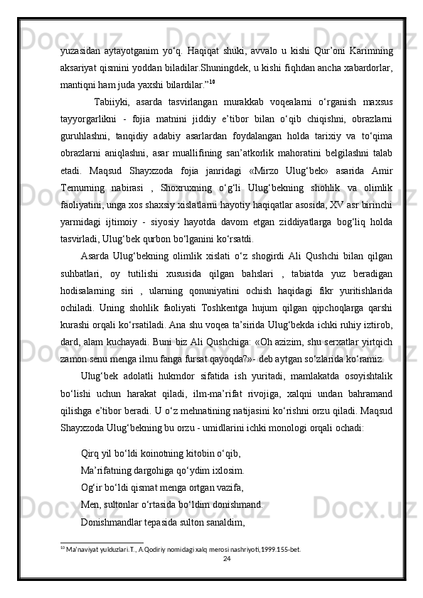 yuzasidan   aytayotganim   yo‘q.   Haqiqat   shuki,   avvalo   u   kishi   Qur’oni   Karimning
aksariyat qismini yoddan biladilar.Shuningdek, u kishi fiqhdan ancha xabardorlar,
mantiqni ham juda yaxshi bilardilar.” 10
    Tabiiyki,   asarda   tasvirlangan   murakkab   voqealarni   o‘rganish   maxsus
tayyorgarlikni   -   fojia   matnini   jiddiy   e’tibor   bilan   o‘qib   chiqishni,   obrazlarni
guruhlashni,   tanqidiy   adabiy   asarlardan   foydalangan   holda   tarixiy   va   to‘qima
obrazlarni   aniqlashni,   asar   muallifining   san’atkorlik   mahoratini   belgilashni   talab
etadi.   Maqsud   Shayxzoda   fojia   janridagi   «Mirzo   Ulug‘bek»   asarida   Amir
Temurning   nabirasi   ,   Shoxruxning   o‘g‘li   Ulug‘bekning   shohlik   va   olimlik
faoliyatini, unga xos shaxsiy xislatlarni hayotiy haqiqatlar asosida, XV asr birinchi
yarmidagi   ijtimoiy   -   siyosiy   hayotda   davom   etgan   ziddiyatlarga   bog‘liq   holda
tasvirladi, Ulug‘bek qurbon bo‘lganini ko‘rsatdi.
Asarda   Ulug‘bekning   olimlik   xislati   o‘z   shogirdi   Ali   Qushchi   bilan   qilgan
suhbatlari,   oy   tutilishi   xususida   qilgan   bahslari   ,   tabiatda   yuz   beradigan
hodisalarning   siri   ,   ularning   qonuniyatini   ochish   haqidagi   fikr   yuritishlarida
ochiladi.   Uning   shohlik   faoliyati   Toshkentga   hujum   qilgan   qipchoqlarga   qarshi
kurashi orqali ko‘rsatiladi. Ana shu voqea ta’sirida Ulug‘bekda ichki ruhiy iztirob,
dard, alam kuchayadi. Buni biz Ali Qushchiga: «Oh azizim, shu serxatlar yirtqich
zamon senu menga ilmu fanga fursat qayoqda?»- deb aytgan so‘zlarida ko‘ramiz.
Ulug‘bek   adolatli   hukmdor   sifatida   ish   yuritadi,   mamlakatda   osoyishtalik
bo‘lishi   uchun   harakat   qiladi,   ilm-ma’rifat   rivojiga,   xalqni   undan   bahramand
qilishga e’tibor beradi. U o‘z mehnatining natijasini ko‘rishni orzu qiladi. Maqsud
Shayxzoda Ulug‘bekning bu orzu - umidlarini ichki monologi orqali ochadi:
Qirq yil bo‘ldi koinotning kitobin o‘qib,
Ma’rifatning dargohiga qo‘ydim ixlosim.
Og‘ir bo‘ldi qismat menga ortgan vazifa,
Men, sultonlar o‘rtasida bo‘ldim donishmand.
Donishmandlar tepasida sulton sanaldim,
10
 Ma’naviyat yulduzlari.T., A.Qodiriy nomidagi xalq merosi nashriyoti,1999.155-bet.
24