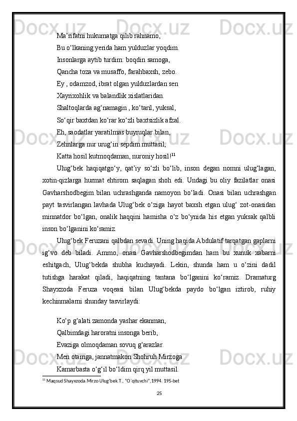 Ma’rifatni hukumatga qilib rahnamo,
Bu o‘lkaning yerida ham yulduzlar yoqdim.
Insonlarga aytib turdim: boqdin samoga,
Qancha toza va musaffo, farahbaxsh, zebo.
Ey , odamzod, ibrat olgan yulduzlardan sen 
Xayrixohlik va balandlik xislatlaridan.
Shaltoqlarda ag‘namagin , ko‘taril, yuksal,
So‘qir baxtdan ko‘rar ko‘zli baxtsizlik afzal.
Eh, saodatlar yaratilmas buyruqlar bilan,
Zehnlarga nur urug‘in sepdim muttasil,
Katta hosil kutmoqdaman, nuroniy hosil! 11
Ulug‘bek   haqiqatgo‘y,   qat’iy   so‘zli   bo‘lib,   inson   degan   nomni   ulug‘lagan,
xotin-qizlarga   hurmat   ehtirom   saqlagan   shoh   edi.   Undagi   bu   oliy   fazilatlar   onasi
Gavharshodbegim   bilan   uchrashganda   namoyon   bo‘ladi.   Onasi   bilan   uchrashgan
payt   tasvirlangan   lavhada   Ulug‘bek   o‘ziga   hayot   baxsh   etgan   ulug‘   zot-onasidan
minnatdor   bo‘lgan,   onalik   haqqini   hamisha   o‘z   bo‘ynida   his   etgan   yuksak   qalbli
inson bo‘lganini ko‘ramiz.
Ulug‘bek Feruzani qalbdan sevadi. Uning haqida Abdulatif tarqatgan gaplarni
ig‘vo   deb   biladi.   Ammo,   onasi   Gavharshodbegimdan   ham   bu   xunuk   xabarni
eshitgach,   Ulug‘bekda   shubha   kuchayadi.   Lekin,   shunda   ham   u   o‘zini   dadil
tutishga   harakat   qiladi,   haqiqatning   tantana   bo‘lganini   ko‘ramiz.   Dramaturg
Shayxzoda   Feruza   voqeasi   bilan   Ulug‘bekda   paydo   bo‘lgan   iztirob,   ruhiy
kechinmalarni shunday tasvirlaydi:
Ko‘p g‘alati zamonda yashar ekanman,
Qalbimdagi haroratni insonga berib,
Evaziga olmoqdaman sovuq g‘arazlar.
Men otamga, jannatmakon Shohruh Mirzoga 
Kamarbasta o‘g‘il bo‘ldim qirq yil muttasil.
11
 Maqsud Shayxzoda.Mirzo Ulug‘bek.T., “O`qituvchi”,1994. 195-bet
25 