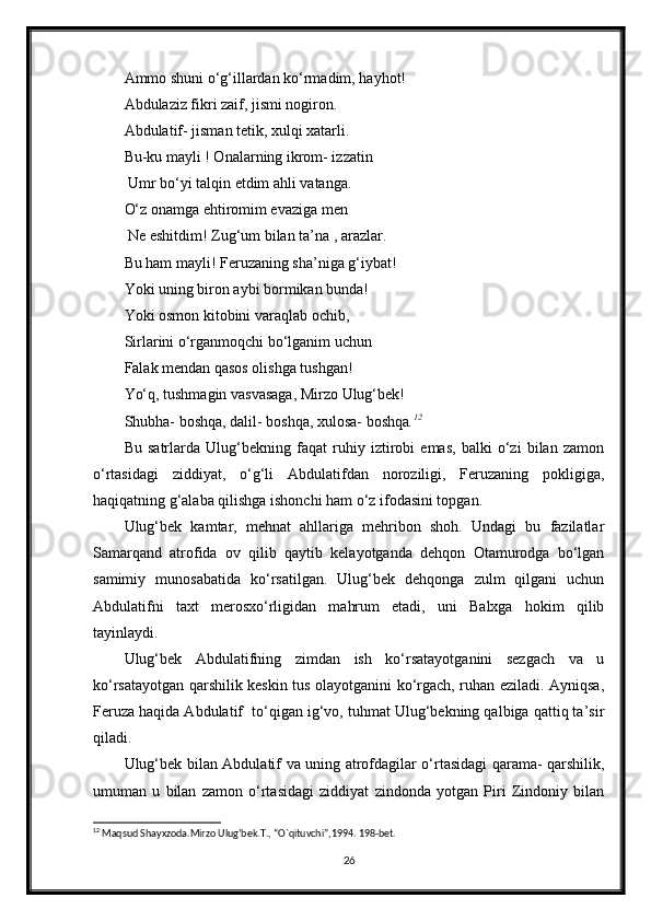 Ammo shuni o‘g‘illardan ko‘rmadim, hayhot!
Abdulaziz fikri zaif, jismi nogiron.
Abdulatif- jisman tetik, xulqi xatarli.
Bu-ku mayli ! Onalarning ikrom- izzatin
 Umr bo‘yi talqin etdim ahli vatanga.
O‘z onamga ehtiromim evaziga men
 Ne eshitdim! Zug‘um bilan ta’na , arazlar.
Bu ham mayli! Feruzaning sha’niga g‘iybat!
Yoki uning biron aybi bormikan bunda!
Yoki osmon kitobini varaqlab ochib,
Sirlarini o‘rganmoqchi bo‘lganim uchun 
Falak mendan qasos olishga tushgan!
Yo‘q, tushmagin vasvasaga, Mirzo Ulug‘bek!
Shubha- boshqa, dalil- boshqa, xulosa- boshqa . 12
Bu   satrlarda   Ulug‘bekning   faqat   ruhiy   iztirobi   emas,   balki   o‘zi   bilan   zamon
o‘rtasidagi   ziddiyat,   o‘g‘li   Abdulatifdan   noroziligi,   Feruzaning   pokligiga,
haqiqatning g‘alaba qilishga ishonchi ham o‘z ifodasini topgan.
Ulug‘bek   kamtar,   mehnat   ahllariga   mehribon   shoh.   Undagi   bu   fazilatlar
Samarqand   atrofida   ov   qilib   qaytib   kelayotganda   dehqon   Otamurodga   bo‘lgan
samimiy   munosabatida   ko‘rsatilgan.   Ulug‘bek   dehqonga   zulm   qilgani   uchun
Abdulatifni   taxt   merosxo‘rligidan   mahrum   etadi,   uni   Balxga   hokim   qilib
tayinlaydi.
Ulug‘bek   Abdulatifning   zimdan   ish   ko‘rsatayotganini   sezgach   va   u
ko‘rsatayotgan qarshilik keskin tus olayotganini ko‘rgach, ruhan eziladi. Ayniqsa,
Feruza haqida Abdulatif  to‘qigan ig‘vo, tuhmat Ulug‘bekning qalbiga qattiq ta’sir
qiladi.
Ulug‘bek bilan Abdulatif va uning atrofdagilar o‘rtasidagi qarama- qarshilik,
umuman   u   bilan   zamon   o‘rtasidagi   ziddiyat   zindonda   yotgan   Piri   Zindoniy   bilan
12
 Maqsud Shayxzoda.Mirzo Ulug‘bek.T., “O`qituvchi”,1994. 198-bet.
26 