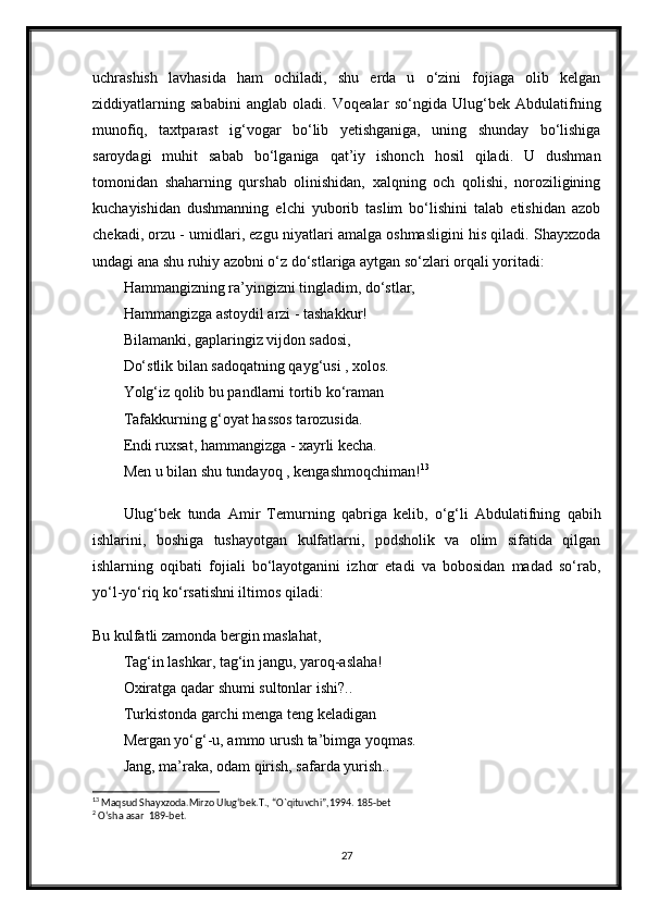 uchrashish   lavhasida   ham   ochiladi,   shu   erda   u   o‘zini   fojiaga   olib   kelgan
ziddiyatlarning   sababini   anglab   oladi.   Voqealar   so‘ngida   Ulug‘bek   Abdulatifning
munofiq,   taxtparast   ig‘vogar   bo‘lib   yetishganiga,   uning   shunday   bo‘lishiga
saroydagi   muhit   sabab   bo‘lganiga   qat’iy   ishonch   hosil   qiladi.   U   dushman
tomonidan   shaharning   qurshab   olinishidan,   xalqning   och   qolishi,   noroziligining
kuchayishidan   dushmanning   elchi   yuborib   taslim   bo‘lishini   talab   etishidan   azob
chekadi, orzu - umidlari, ezgu niyatlari amalga oshmasligini his qiladi. Shayxzoda
undagi ana shu ruhiy azobni o‘z do‘stlariga aytgan so‘zlari orqali yoritadi:
Hammangizning ra’yingizni tingladim, do‘stlar,
Hammangizga astoydil arzi - tashakkur!
Bilamanki, gaplaringiz vijdon sadosi,
Do‘stlik bilan sadoqatning qayg‘usi , xolos.
Yolg‘iz qolib bu pandlarni tortib ko‘raman
Tafakkurning g‘oyat hassos tarozusida.
Endi ruxsat, hammangizga - xayrli kecha.
Men u bilan shu tundayoq , kengashmoqchiman! 13
Ulug‘bek   tunda   Amir   Temurning   qabriga   kelib,   o‘g‘li   Abdulatifning   qabih
ishlarini,   boshiga   tushayotgan   kulfatlarni,   podsholik   va   olim   sifatida   qilgan
ishlarning   oqibati   fojiali   bo‘layotganini   izhor   etadi   va   bobosidan   madad   so‘rab,
yo‘l-yo‘riq ko‘rsatishni iltimos qiladi:
Bu kulfatli zamonda bergin maslahat,
Tag‘in lashkar, tag‘in jangu, yaroq-aslaha!
Oxiratga qadar shumi sultonlar ishi?..
Turkistonda garchi menga teng keladigan
Mergan yo‘g‘-u, ammo urush ta’bimga yoqmas.
Jang, ma’raka, odam qirish, safarda yurish..
13
 Maqsud Shayxzoda.Mirzo Ulug‘bek.T., “O`qituvchi”,1994. 185-bet
2
 O‘sha asar  189-bet.
27