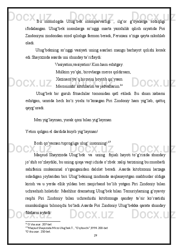   Bu   monologda   Ulug‘bek   insonparvarligi   ,   ilg‘or   g‘oyalarga   sodiqligi
ifodalangan.   Ulug‘bek   insonlarga   so‘nggi   marta   yaxshilik   qilish   niyatida   Piri
Zindoniyni zindondan ozod qilishga farmon beradi, Feruzani o‘ziga qayta nikohlab
oladi.
  Ulug‘bekning   so‘nggi   vasiyati   uning   asarlari   mangu   barhayot   qolishi   kerak
edi.Shayxzoda asarda uni shunday ta’riflaydi:
                    Vasiyatim,vasiyatim! Kim ham eshitgay.
                     Mulkim yo‘qki, birovlarga meros qoldirsam, 
                     Xazinam yo‘q birovini boyitib qo‘ysam. 
                     Merosimdir kitoblarim va jadvallarim. 16
  Ulug‘bek   bir   guruh   fitnachilar   tomonidan   qatl   etiladi.   Bu   shum   xabarni
eshitgan,   umrida   hech   ko‘z   yoshi   to‘kmagan   Piri   Zindoniy   ham   yig‘lab,   qattiq
qayg‘uradi. 
Men yig‘layman, yurak qoni bilan yig‘layman 
Yetim qolgan el dardida kuyib yig‘layman!
Bosh qo‘yaman tuprog‘iga ulug‘ insonning!   17
Maqsud   Shayxzoda   Ulug‘bek     va     uning     fojiali   hayoti   to‘g‘risida   shunday
jo‘shib so‘zlaydiki, bu uning qisqa vaqt ichida o‘zbek  xalqi tarixining bu musibatli
sahifasini   mukammal   o‘rganganidan   dalolat   beradi.   Asarda   kitobxonni   larzaga
soladigan   joylaridan   biri   Ulug‘bekning  zindonda   saqlanayotgan   mahbuslar   oldiga
kirish   va   u   yerda   ellik   yildan   beri   zanjirband   bo‘lib   yotgan   Piri   Zindoniy   bilan
uchrashish holatidir. Mashhur dramaturg Ulug‘bek bilan Temuriylarning g‘oyaviy
raqibi   Piri   Zindoniy   bilan   uchrashishi   kitobxonga   qanday   ta’sir   ko‘rsatishi
mumkinligini  bilmoqchi  bo‘ladi.Asarda Piri  Zindoniy Ulug‘bekka qarata shunday
fikrlarni aytadi: 
16
 O`sha asar. 207-bet
17 1
Maqsud Shayxzoda.Mirzo Ulug‘bek.T., “O`qituvchi”,1994. 200-bet
2
O`sha asar. 210-bet.
29 