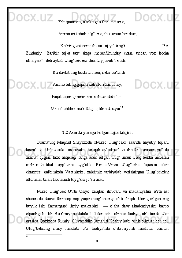 Eshitganman, o‘taketgan fozil ekansiz,  
                      Ammo asli shoh o‘g‘lisiz, shu uchun har dam,
                      Ko‘zingizni qamashtirar toj yaltirog‘i.                             Piri
Zindoniy   “Baribir   toj-u   taxt   sizga   meros.Shunday   ekan,   undan   voz   kecha
olmaysiz”- deb aytadi.Ulug‘bek esa shunday javob beradi: 
                 Bu davlatning boshida men, nelar bo‘lardi!
                 Ammo biling,gapim xolis,Piri Zindoniy, 
                Faqat tojning mehri emas shu andishalar
               Men shohlikni ma’rifatga qildim dastyor 18
2.2 Asarda yuzaga kelgan fojia talqini.
  Dramaturg   Maqsud   Shayxzoda   «Mirzo   Ulug‘bek»   asarida   hayotiy   fojiani
tasvirladi.   U   bizlarda   insoniyat   ,   kelajak   avlod   uchun   ilm-fan   ravnaqi   yo‘lida
xizmat   qilgan,   fazo   haqidagi   fanga   asos   solgan   ulug‘   inson   Ulug‘bekka   nisbatan
mehr-muhabbat   tuyg‘usini   uyg‘otdi.   Biz   «Mirzo   Ulug‘bek»   fojiasini   o‘qir
ekanmiz,   qalbimizda   Vatanimiz,   xalqimiz   tarbiyalab   yetishtirgan   Ulug‘bekdek
allomalar bilan faxrlanish tuyg‘usi jo‘sh uradi.  
  Mirzo   Ulug‘bek   O‘rta   Osiyo   xalqlari   ilm-fani   va   madaniyatini   o‘rta   asr
sharoitida   dunyo   fanining   eng   yuqori   pog‘onasiga   olib   chiqdi.   Uning   qilgan   eng
buyuk   ishi   Samarqand   ilmiy   maktabini     —   o‘sha   davr   akademiyasini   barpo
etganligi bo‘ldi. Bu ilmiy maktabda 200 dan ortiq olimlar faoliyat olib bordi. Ular
orasida  Qozizoda Rumiy, G‘iyosiddin Jamshid Koshiy kabi  yirik olimlar  bor  edi.
Ulug‘bekning   ilmiy   maktabi   o‘z   faoliyatida   o‘rtaosiyolik   mashhur   olimlar
18
30