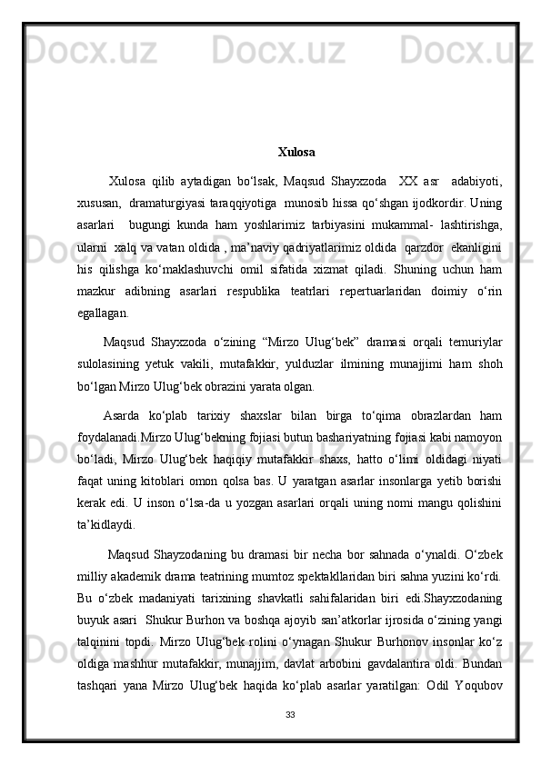 Xulosa
  Xulosa   qilib   aytadigan   bo‘lsak,   Maqsud   Shayxzoda     XX   asr     adabiyoti,
xususan,   dramaturgiyasi taraqqiyotiga   munosib hissa qo‘shgan ijodkordir. Uning
asarlari     bugungi   kunda   ham   yoshlarimiz   tarbiyasini   mukammal-   lashtirishga,
ularni   xalq va vatan oldida , ma’naviy qadriyatlarimiz oldida   qarzdor   ekanligini
his   qilishga   ko‘maklashuvchi   omil   sifatida   xizmat   qiladi.   Shuning   uchun   ham
mazkur   adibning   asarlari   respublika   teatrlari   repertuarlaridan   doimiy   o‘rin
egallagan. 
Maqsud   Shayxzoda   o‘zining   “Mirzo   Ulug‘bek”   dramasi   orqali   temuriylar
sulolasining   yetuk   vakili,   mutafakkir,   yulduzlar   ilmining   munajjimi   ham   shoh
bo‘lgan Mirzo Ulug‘bek obrazini yarata olgan.  
Asarda   ko‘plab   tarixiy   shaxslar   bilan   birga   to‘qima   obrazlardan   ham
foydalanadi.Mirzo Ulug‘bekning fojiasi butun bashariyatning fojiasi kabi namoyon
bo‘ladi,   Mirzo   Ulug‘bek   haqiqiy   mutafakkir   shaxs,   hatto   o‘limi   oldidagi   niyati
faqat   uning   kitoblari   omon   qolsa   bas.   U   yaratgan   asarlar   insonlarga   yetib   borishi
kerak   edi.   U   inson   o‘lsa-da   u   yozgan   asarlari   orqali   uning   nomi   mangu   qolishini
ta’kidlaydi.
  Maqsud   Shayzodaning   bu   dramasi   bir   necha   bor   sahnada   o‘ynaldi.   O‘zbek
milliy akademik drama teatrining mumtoz spektakllaridan biri sahna yuzini ko‘rdi.
Bu   o‘zbek   madaniyati   tarixining   shavkatli   sahifalaridan   biri   edi.Shayxzodaning
buyuk asari   Shukur Burhon va boshqa ajoyib san’atkorlar ijrosida o‘zining yangi
talqinini   topdi.   Mirzo   Ulug‘bek   rolini   o‘ynagan   Shukur   Burhonov   insonlar   ko‘z
oldiga   mashhur   mutafakkir,   munajjim,   davlat   arbobini   gavdalantira   oldi.   Bundan
tashqari   yana   Mirzo   Ulug‘bek   haqida   ko‘plab   asarlar   yaratilgan:   Odil   Yoqubov
33 