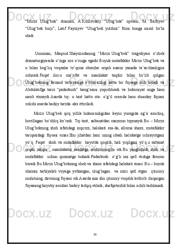 “Mirzo   Ulug‘bek”   dramasi,   A.Kozlovskiy   “Ulug‘bek”   operasi,   M.   Bafoyev
“Ulug‘bek   burji”,   Latif   Fayziyev   “Ulug‘bek   yulduzi”   filmi   bunga   misol   bo‘la
oladi. 
 
  Umuman,   Maqsud  Shayxzodaning   “Mirzo Ulug‘bek”   tragediyasi    o‘zbek
dramaturgiyasida o‘ziga xos o‘ringa egadir.Buyuk mutafakkir Mirzo Ulug‘bek va
u   bilan   bog‘liq   voqealar   to‘qima   obrazlar   orqali   asarni   yanada   ta’sirchanligini
oshiradi.Faqat   ilm-u   ma’rifat   va   mamlakat   taqdiri   bilan   bo‘lib   qolgan
Ulug‘bekning   farzand   tarbiyasiga   e’tiborsizligi   katta   bir   fojeaga   olib   keladi   va
Abdulatifga   tarix   “padarkush”   tamg‘asini   yopishtiradi   va   hokimiyat   unga   ham
nasib   etmaydi.Asarda   toj-   u   taxt   hatto   ota-   o‘g‘il   orasida   ham   shunday   fojiani
solishi asarda badiiy tarzda  aks ettiriladi. 
Mirzo   Ulug‘bek   qirq   yillik   hukmronligidan   keyin   yuragida   og‘ir   asnchiq,
huvillagan   bo‘shliq   ko‘radi.   Toj-taxt,   saltanatdan   mazmun   topmaydi.Bu   –   Mirzo
Ulug‘bekning   shoh   sifatidagi   inqirozi,   halokati   esa-da,   alloma   shaxs,   mutafakkir
tariqasidagi   fojeasi   emas.Shu   jihatdan   ham   uning   ideali   halokatga   uchrayotgani
yo‘q.   Faqat     shoh   va   mutafakkir     hayotda   qoqildi,   hali   yiqilgani   yo‘q.u   saltanat
orqali   xalqni   ,   mamlakatni   saodatga   erishtirmoqchi   edi.Bu   yanglishish   shoh   va
mutafakkir     uchun   qimmatga   tushadi.Padarkush     o‘g‘li   uni   qatl   etishga   farmon
beradi.Bu Mirzo Ulug‘bekning shoh va shaxs sifatidagi halokati emas. Bu – buyuk
shaxsni   tarbiyalab   voyaga   yetkazgan,   ulug‘lagan     va   oxiri   qatl   etgan     ijtimoiy
muhitning, davrning fojeasi edi.Asarda ana shu ijtimoiy voqelik keltirib chiqargan
fojeaning hayotiy asoslari badiiy tadqiq etiladi, shafqatsizlik bilan ochib tashlanadi.
34 