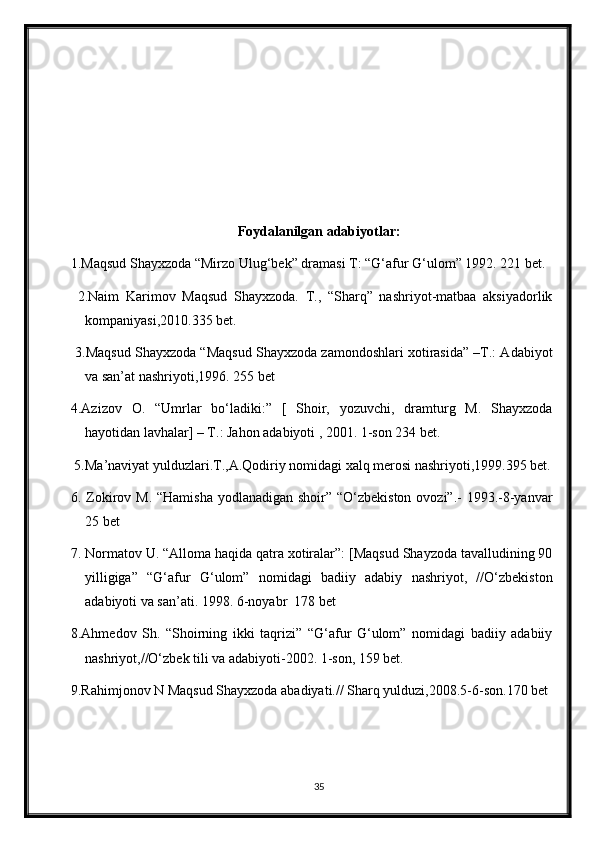 Foydalanilgan adabiyotlar:
1.Maqsud Shayxzoda “Mirzo Ulug‘bek” dramasi T: “G‘afur G‘ulom” 1992. 221 bet. 
  2.Naim   Karimov   Maqsud   Shayxzoda.   T.,   “Sharq”   nashriyot-matbaa   aksiyadorlik
kompaniyasi,2010.335 bet.
 3. Maqsud Shayxzoda “Maqsud Shayxzoda zamondoshlari xotirasida” –T.: Adabiyot
va san’at nashriyoti,1996 . 255  bet 
4.Azizov   O.   “Umrlar   bo‘ladiki:”   [   Shoir,   yozuvchi,   dramturg   M.   Shayxzoda
hayotidan lavhalar] – T.: Jahon adabiyoti , 2001. 1-son 234 bet. 
 5.Ma’naviyat yulduzlari.T.,A.Qodiriy nomidagi xalq merosi nashriyoti,1999.395 bet.
6. Zokirov M. “Hamisha yodlanadigan shoir” “O‘zbekiston ovozi”.- 1993.-8-yanvar
25 bet
7. Normatov U. “Alloma haqida qatra xotiralar”: [Maqsud Shayzoda tavalludining 90
yilligiga”   “G‘afur   G‘ulom”   nomidagi   badiiy   adabiy   nashriyot,   //O‘zbekiston
adabiyoti va san’ati. 1998. 6-noyabr  178 bet
8.Ahmedov   Sh.   “Shoirning   ikki   taqrizi”   “G‘afur   G‘ulom”   nomidagi   badiiy   adabiiy
nashriyot,//O‘zbek tili va adabiyoti-2002. 1-son, 159 bet.
9.Rahimjonov N Maqsud Shayxzoda abadiyati.// Sharq yulduzi,2008.5-6-son.170 bet
35 