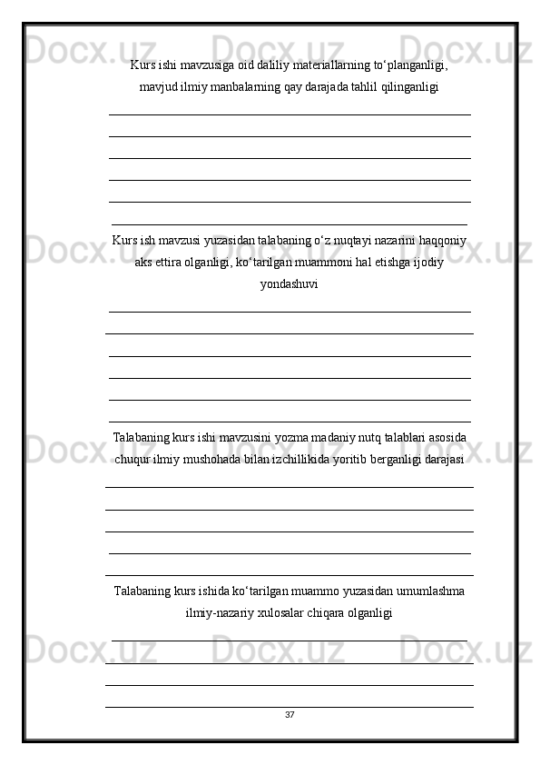 Kurs ishi mavzusiga oid daliliy materiallarning to‘planganligi,
mavjud ilmiy manbalarning qay darajada tahlil qilinganligi
_________________________________________________________
_________________________________________________________
_________________________________________________________
_________________________________________________________
_________________________________________________________
________________________________________________________
Kurs ish mavzusi yuzasidan talabaning o‘z nuqtayi nazarini haqqoniy
aks ettira olganligi, ko‘tarilgan muammoni hal etishga ijodiy
yondashuvi
_________________________________________________________
__________________________________________________________
_________________________________________________________
_________________________________________________________
_________________________________________________________
_________________________________________________________
Talabaning kurs ishi mavzusini yozma madaniy nutq talablari asosida
chuqur ilmiy mushohada bilan izchillikida yoritib berganligi darajasi
__________________________________________________________
__________________________________________________________
__________________________________________________________
_________________________________________________________
__________________________________________________________
Talabaning kurs ishida ko‘tarilgan muammo yuzasidan umumlashma
ilmiy-nazariy xulosalar chiqara olganligi
________________________________________________________
__________________________________________________________
__________________________________________________________
__________________________________________________________
37 