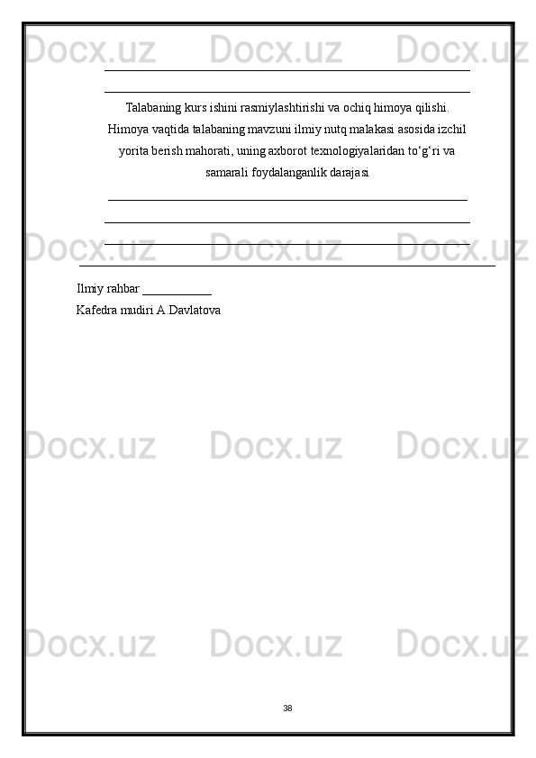__________________________________________________________
__________________________________________________________
Talabaning kurs ishini rasmiylashtirishi va ochiq himoya qilishi.
Himoya vaqtida talabaning mavzuni ilmiy nutq malakasi asosida izchil
yorita berish mahorati, uning axborot texnologiyalaridan to‘g‘ri va
samarali foydalanganlik darajasi
_________________________________________________________
__________________________________________________________
__________________________________________________________
__________________________________________________________________
Ilmiy rahbar ___________
Kafedra mudiri A.Davlatova
   
 
 
38 