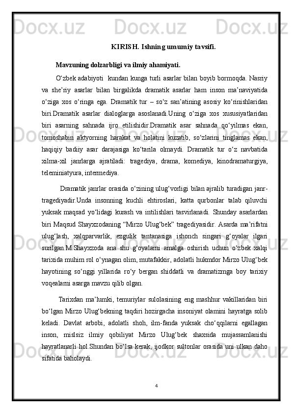 KIRISH. Ishning umumiy tavsifi.
Mavzuning dolzarbligi va ilmiy ahamiyati.
O‘zbek adabiyoti   kundan kunga turli asarlar bilan boyib bormoqda. Nasriy
va   she’riy   asarlar   bilan   birgalikda   dramatik   asarlar   ham   inson   ma’naviyatida
o‘ziga   xos   o‘ringa   ega.   Dramatik   tur   –   so‘z   san’atining   asosiy   ko‘rinishlaridan
biri.Dramatik   asarlar   dialoglarga   asoslanadi.Uning   o‘ziga   xos   xususiyatlaridan
biri   asarning   sahnada   ijro   etilishidir.Dramatik   asar   sahnada   qo‘yilmas   ekan,
tomoshabin   aktyorning   harakat   va   holatini   kuzatib,   so‘zlarini   tinglamas   ekan,
haqiqiy   badiiy   asar   darajasiga   ko‘tarila   olmaydi.   Dramatik   tur   o‘z   navbatida
xilma-xil   janrlarga   ajratiladi:   tragediya,   drama,   komediya,   kinodramaturgiya,
teleminiatyura, intermediya.          
   Dramatik janrlar orasida o‘zining ulug‘vorligi bilan ajralib turadigan janr-
tragediyadir.Unda   insonning   kuchli   ehtiroslari,   katta   qurbonlar   talab   qiluvchi
yuksak   maqsad   yo‘lidagi   kurash   va   intilishlari   tasvirlanadi.   Shunday   asarlardan
biri  Maqsud  Shayxzodaning  “Mirzo Ulug‘bek” tragediyasidir.  Asarda ma’rifatni
ulug‘lash,   xalqparvarlik,   ezgulik   tantanasiga   ishonch   singari   g‘oyalar   ilgari
surilgan.M.Shayxzoda   ana   shu   g‘oyalarni   amalga   oshirish   uchun   o‘zbek   xalqi
tarixida muhim rol o‘ynagan olim, mutafakkir, adolatli hukmdor Mirzo Ulug‘bek
hayotining   so‘nggi   yillarida   ro‘y   bergan   shiddatli   va   dramatizmga   boy   tarixiy
voqealarni asarga mavzu qilib olgan.
  Tarixdan   ma’lumki,   temuriylar   sulolasining   eng   mashhur   vakillaridan   biri
bo‘lgan Mirzo Ulug‘bekning taqdiri hozirgacha insoniyat  olamini  hayratga solib
keladi.   Davlat   arbobi,   adolatli   shoh,   ilm-fanda   yuksak   cho‘qqilarni   egallagan
inson,   mislsiz   ilmiy   qobiliyat   Mirzo   Ulug‘bek   shaxsida   mujassamlanishi
hayratlanarli   hol.Shundan bo‘lsa  kerak, ijodkor  sultonlar   orasida   uni   ulkan  daho
sifatida baholaydi. 
4 