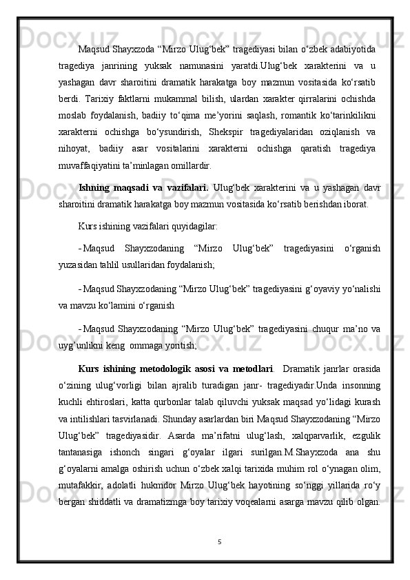 Maqsud Shayxzoda “Mirzo Ulug‘bek” tragediyasi  bilan o‘zbek adabiyotida
tragediya   janrining   yuksak   namunasini   yaratdi.Ulug‘bek   xarakterini   va   u
yashagan   davr   sharoitini   dramatik   harakatga   boy   mazmun   vositasida   ko‘rsatib
berdi.   Tarixiy   faktlarni   mukammal   bilish,   ulardan   xarakter   qirralarini   ochishda
moslab   foydalanish,   badiiy   to‘qima   me’yorini   saqlash,   romantik   ko‘tarinkilikni
xarakterni   ochishga   bo‘ysundirish,   Shekspir   tragediyalaridan   oziqlanish   va
nihoyat,   badiiy   asar   vositalarini   xarakterni   ochishga   qaratish   tragediya
muvaffaqiyatini ta’minlagan omillardir.
Ishning   maqsadi   va   vazifalari.   Ulug‘bek   xarakterini   va   u   yashagan   davr
sharoitini dramatik harakatga boy mazmun vositasida ko‘rsatib berishdan iborat.
Kurs ishining vazifalari quyidagilar:
- Maqsud   Shayxzodaning   “Mirzo   Ulug‘bek”   tragediyasini   o‘rganish
yuzasidan tahlil usullaridan foydalanish; 
- Maqsud Shayxzodaning “Mirzo Ulug‘bek” tragediyasini g‘oyaviy yo‘nalishi
va mavzu ko‘lamini o‘rganish
- Maqsud   Shayxzodaning   “Mirzo   Ulug‘bek”   tragediyasini   chuqur   ma’no   va
uyg’unlikni keng  ommaga yoritish;
Kurs   ishining   metodologik   asosi   va   metodlari .     Dramatik   janrlar   orasida
o‘zining   ulug‘vorligi   bilan   ajralib   turadigan   janr-   tragediyadir.Unda   insonning
kuchli   ehtiroslari,   katta   qurbonlar   talab   qiluvchi   yuksak   maqsad   yo‘lidagi   kurash
va intilishlari tasvirlanadi. Shunday asarlardan biri Maqsud Shayxzodaning “Mirzo
Ulug‘bek”   tragediyasidir.   Asarda   ma’rifatni   ulug‘lash,   xalqparvarlik,   ezgulik
tantanasiga   ishonch   singari   g‘oyalar   ilgari   surilgan.M.Shayxzoda   ana   shu
g‘oyalarni amalga oshirish uchun o‘zbek xalqi tarixida muhim rol o‘ynagan olim,
mutafakkir,   adolatli   hukmdor   Mirzo   Ulug‘bek   hayotining   so‘nggi   yillarida   ro‘y
bergan shiddatli va dramatizmga boy tarixiy voqealarni asarga mavzu qilib olgan.
5 