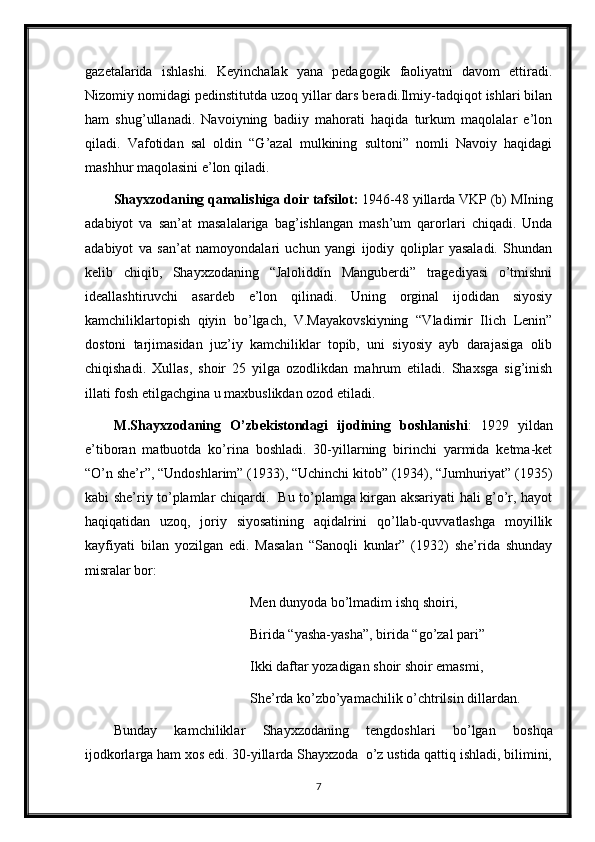 gazetalarida   ishlashi.   Keyinchalak   yana   pedagogik   faoliyatni   davom   ettiradi.
Nizomiy nomidagi pedinstitutda uzoq yillar dars beradi.Ilmiy-tadqiqot ishlari bilan
ham   shug’ullanadi.   Navoiyning   badiiy   mahorati   haqida   turkum   maqolalar   e’lon
qiladi.   Vafotidan   sal   oldin   “G’azal   mulkining   sultoni”   nomli   Navoiy   haqidagi
mashhur maqolasini e’lon qiladi.
Shayxzodaning qamalishiga doir tafsilot:  1946-48 yillarda VKP (b) MIning
adabiyot   va   san’at   masalalariga   bag’ishlangan   mash’um   qarorlari   chiqadi.   Unda
adabiyot   va   san’at   namoyondalari   uchun   yangi   ijodiy   qoliplar   yasaladi.   Shundan
kelib   chiqib,   Shayxzodaning   “Jaloliddin   Manguberdi”   tragediyasi   o’tmishni
ideallashtiruvchi   asardeb   e’lon   qilinadi.   Uning   orginal   ijodidan   siyosiy
kamchiliklartopish   qiyin   bo’lgach,   V.Mayakovskiyning   “Vladimir   Ilich   Lenin”
dostoni   tarjimasidan   juz’iy   kamchiliklar   topib,   uni   siyosiy   ayb   darajasiga   olib
chiqishadi.   Xullas,   shoir   25   yilga   ozodlikdan   mahrum   etiladi.   Shaxsga   sig’inish
illati fosh etilgachgina u maxbuslikdan ozod etiladi.
M.Shayxzodaning   O’zbekistondagi   ijodining   boshlanishi :   1929   yildan
e’tiboran   matbuotda   ko’rina   boshladi.   30-yillarning   birinchi   yarmida   ketma-ket
“O’n she’r”, “Undoshlarim” (1933), “Uchinchi kitob” (1934), “Jumhuriyat” (1935)
kabi she’riy to’plamlar chiqardi.   Bu to’plamga kirgan aksariyati hali g’o’r, hayot
haqiqatidan   uzoq,   joriy   siyosatining   aqidalrini   qo’llab-quvvatlashga   moyillik
kayfiyati   bilan   yozilgan   edi.   Masalan   “Sanoqli   kunlar”   (1932)   she’rida   shunday
misralar bor:
                                       Men dunyoda bo’lmadim ishq shoiri,
                                       Birida “yasha-yasha”, birida “go’zal pari”
                                       Ikki daftar yozadigan shoir shoir emasmi,
                                       She’rda ko’zbo’yamachilik o’chtrilsin dillardan.
Bunday   kamchiliklar   Shayxzodaning   tengdoshlari   bo’lgan   boshqa
ijodkorlarga ham xos edi. 30-yillarda Shayxzoda  o’z ustida qattiq ishladi, bilimini,
7 