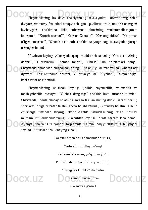 Shayxzodaning   bu   davr   she’riyatining   xususiyatlari:   odamlarning   ichki
dunyosi, ma’naviy fazilatlari chuqur ochilgani; publitsistik ruh, notiqlik ohanglari
kuchaygani;   she’rlarida   lirik   qahramon   obrazining   mukammallashganini
ko’zramiz.   “Kurash nechun?”, “Kapitan Gastello”, “Xaritang oldida”, “Yo’q men
o’lgan   emasman”,   “Chorak   asr”,   kabi   she’rlarida   yuqoridagi   xususiyatlar   yorqin
namoyon bo’ladi. 
Urushdan   keyingi   yillar   ijodi:   qisqa   muddat   ichida   uning   “O’n   besh   yilning
daftari”,   “Olqishlarim”   “Zamon   torlari”,   “Shu’la”   kabi   to’plamlari   chiqdi.
Shayxzoda   qamoqdan   chiqqandan   so’ng   1956-66   –yillar   maboynida   “Chorak   asr
dyevoni” “Toshkentnoma” dostoni, “Yillar va yo’llar” “Xiyobon”, “Dunyo boqiy”
kabi asarlar nashr ettirdi. 
Shayxzodaning   urushdan   keyingi   ijodida   bayonchilik,   va’zxonlik   va
madhiyabozlik   kuchaydi.   “O’zbek   dengiziga”   she’rida   buni   kuzatish   mumkin.
Shayxzoda ijodida bunday holatning ko’zga tashlanishining ikkixil sababi  bor: 1)
shoir o’z ijodiga nisbatan talabni ancha bo’shashtiradi; 2) bunday holatining kelib
chiqishiga   urushdan   keyingi   “konfliktsizlik   nazariyasi”ning   ta’siri   bo’lishi
mumkin.   Bu   kamchilik   uning   1956   yildan   keyingi   ijodida   barham   topa   boradi.
Ayniqsa,   shoirning   “Hiyobon”   to’plamida   “Dunyo     boqiy”   turkumida   bu   yaqqol
seziladi. “Yuksal tinchlik bayrog’i”dan:
Do’stlar omon bo’lsin tinchlik qo’shig’i,
Yashasin .....boltayu o’roq!
Yashasin tabassum, yo’qolmin yig’i!
Bo’lsin odamzotga tinch isyon o’rtoq!
“Syevgi va tinchlik” she’ridan
Bilasanmi, bo’sa nima?
U – so’zsiz g’azal!
9 