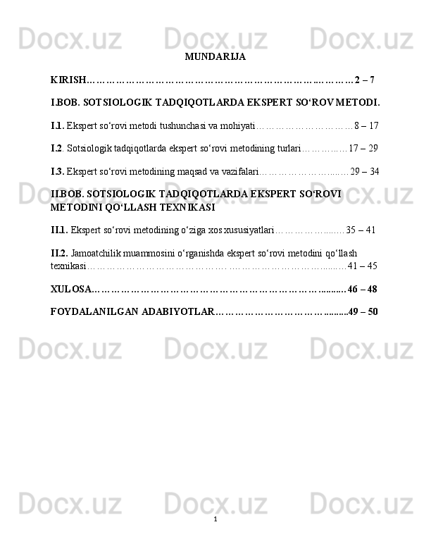 MUNDARIJA
KIRISH…………………………………………………………….…………2 – 7 
I.BOB. SOTSIOLOGIK TADQIQOTLARDA EKSPERT SO‘ROV METODI.
I.1.  Ekspert so‘rovi metodi tushunchasi va mohiyati…………………………8 – 17
I.2 . Sotsiologik tadqiqotlarda ekspert so‘rovi metodining turlari………...…17 – 29
I.3.  Ekspert so‘rovi metodining maqsad va vazifalari………………….....…29 – 34
II.BOB. SOTSIOLOGIK TADQIQOTLARDA EKSPERT SO‘ROVI 
METODINI QO‘LLASH TEXNIKASI 
II.1.  Ekspert so‘rovi metodining o‘ziga xos xususiyatlari…………….....…35 – 41 
II.2.  Jamoatchilik muammosini o‘rganishda ekspert so‘rovi metodini qo‘llash 
texnikasi……………………………………. .……………………….......…41 – 45 
XULOSA……………………………………………………………........…46 – 48 
FOYDALANILGAN ADABIYOTLAR……………………………..........49 – 50
1 