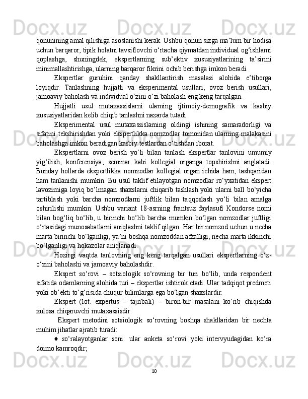 qonunining amal qilishiga asoslanishi kerak. Ushbu qonun sizga ma’lum bir hodisa
uchun barqaror, tipik holatni tavsiflovchi o‘rtacha qiymatdan individual og‘ishlarni
qoplashga,   shuningdek,   ekspertlarning   sub’ektiv   xususiyatlarining   ta’sirini
minimallashtirishga, ularning barqaror fikrini ochib berishga imkon beradi.
Ekspertlar   guruhini   qanday   shakllantirish   masalasi   alohida   e’tiborga
loyiqdir.   Tanlashning   hujjatli   va   eksperimental   usullari,   ovoz   berish   usullari,
jamoaviy baholash va individual o‘zini o‘zi baholash eng keng tarqalgan.
Hujjatli   usul   mutaxassislarni   ularning   ijtimoiy-demografik   va   kasbiy
xususiyatlaridan kelib chiqib tanlashni nazarda tutadi.
Eksperimental   usul   mutaxassislarning   oldingi   ishining   samaradorligi   va
sifatini tekshirishdan yoki  ekspertlikka nomzodlar  tomonidan ularning malakasini
baholashga imkon beradigan kasbiy testlardan o‘tishdan iborat.
Ekspertlarni   ovoz   berish   yo‘li   bilan   tanlash   ekspertlar   tanlovini   umumiy
yig‘ilish,   konferensiya,   seminar   kabi   kollegial   organga   topshirishni   anglatadi.
Bunday   hollarda   ekspertlikka   nomzodlar   kollegial   organ   ichida   ham,   tashqaridan
ham tanlanishi  mumkin. Bu usul taklif etilayotgan nomzodlar ro‘yxatidan ekspert
lavozimiga loyiq bo‘lmagan shaxslarni chiqarib tashlash yoki ularni ball bo‘yicha
tartiblash   yoki   barcha   nomzodlarni   juftlik   bilan   taqqoslash   yo‘li   bilan   amalga
oshirilishi   mumkin.   Ushbu   variant   18-asrning   frantsuz   faylasufi   Kondorse   nomi
bilan   bog‘liq   bo‘lib,   u   birinchi   bo‘lib   barcha   mumkin   bo‘lgan   nomzodlar   juftligi
o‘rtasidagi munosabatlarni aniqlashni taklif qilgan. Har bir nomzod uchun u necha
marta birinchi bo‘lganligi, ya’ni boshqa nomzoddan afzalligi, necha marta ikkinchi
bo‘lganligi va hokazolar aniqlanadi.
Hozirgi   vaqtda   tanlovning   eng   keng   tarqalgan   usullari   ekspertlarning   o‘z-
o‘zini baholashi va jamoaviy baholashdir.
Ekspert   so‘rovi   –   sotsiologik   so‘rovning   bir   turi   bo‘lib,   unda   respondent
sifatida odamlarning alohida turi – ekspertlar ishtirok etadi. Ular tadqiqot predmeti
yoki ob’ekti to‘g‘risida chuqur bilimlarga ega bo‘lgan shaxslardir. 
Ekspert   (lot.   expertus   –   tajribali)   –   biron-bir   masalani   ko‘rib   chiqishda
xulosa chiqaruvchi mutaxassisdir. 
  Ekspert   metodini   sotsiologik   so‘rovning   boshqa   shakllaridan   bir   nechta
muhim jihatlar ajratib turadi: 
♦   so‘ralayotganlar   soni:   ular   anketa   so‘rovi   yoki   intervyudagidan   ko‘ra
doimo kamroqdir; 
10 