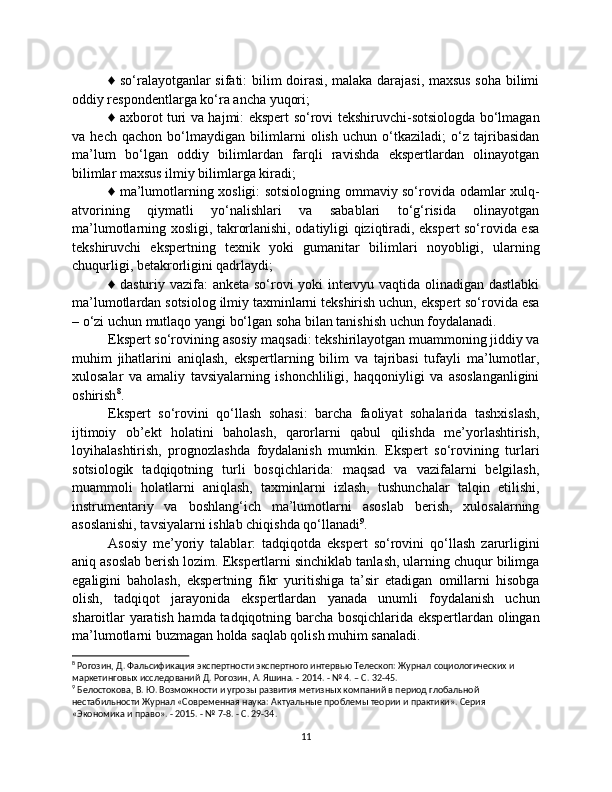 ♦ so‘ralayotganlar sifati: bilim doirasi, malaka darajasi, maxsus soha bilimi
oddiy respondentlarga ko‘ra ancha yuqori; 
♦ axborot turi va hajmi: ekspert so‘rovi tekshiruvchi-sotsiologda bo‘lmagan
va   hech   qachon   bo‘lmaydigan   bilimlarni   olish   uchun   o‘tkaziladi;   o‘z   tajribasidan
ma’lum   bo‘lgan   oddiy   bilimlardan   farqli   ravishda   ekspertlardan   olinayotgan
bilimlar maxsus ilmiy bilimlarga kiradi; 
♦ ma’lumotlarning xosligi: sotsiologning ommaviy so‘rovida odamlar xulq-
atvorining   qiymatli   yo‘nalishlari   va   sabablari   to‘g‘risida   olinayotgan
ma’lumotlarning xosligi, takrorlanishi, odatiyligi qiziqtiradi, ekspert so‘rovida esa
tekshiruvchi   ekspertning   texnik   yoki   gumanitar   bilimlari   noyobligi,   ularning
chuqurligi, betakrorligini qadrlaydi; 
♦ dasturiy vazifa: anketa so‘rovi yoki intervyu vaqtida olinadigan dastlabki
ma’lumotlardan sotsiolog ilmiy taxminlarni tekshirish uchun, ekspert so‘rovida esa
– o‘zi uchun mutlaqo yangi bo‘lgan soha bilan tanishish uchun foydalanadi. 
Ekspert so‘rovining asosiy maqsadi: tekshirilayotgan muammoning jiddiy va
muhim   jihatlarini   aniqlash,   ekspertlarning   bilim   va   tajribasi   tufayli   ma’lumotlar,
xulosalar   va   amaliy   tavsiyalarning   ishonchliligi,   haqqoniyligi   va   asoslanganligini
oshirish 8
. 
Ekspert   so‘rovini   qo‘llash   sohasi:   barcha   faoliyat   sohalarida   tashxislash,
ijtimoiy   ob’ekt   holatini   baholash,   qarorlarni   qabul   qilishda   me’yorlashtirish,
loyihalashtirish,   prognozlashda   foydalanish   mumkin.   Ekspert   so‘rovining   turlari
sotsiologik   tadqiqotning   turli   bosqichlarida:   maqsad   va   vazifalarni   belgilash,
muammoli   holatlarni   aniqlash,   taxminlarni   izlash,   tushunchalar   talqin   etilishi,
instrumentariy   va   boshlang‘ich   ma’lumotlarni   asoslab   berish,   xulosalarning
asoslanishi, tavsiyalarni ishlab chiqishda qo‘llanadi 9
. 
Asosiy   me’yoriy   talablar:   tadqiqotda   ekspert   so‘rovini   qo‘llash   zarurligini
aniq asoslab berish lozim. Ekspertlarni sinchiklab tanlash, ularning chuqur bilimga
egaligini   baholash,   ekspertning   fikr   yuritishiga   ta’sir   etadigan   omillarni   hisobga
olish,   tadqiqot   jarayonida   ekspertlardan   yanada   unumli   foydalanish   uchun
sharoitlar yaratish hamda tadqiqotning barcha bosqichlarida ekspertlardan olingan
ma’lumotlarni buzmagan holda saqlab qolish muhim sanaladi.
8
 Рогозин, Д. Фальсификация экспертности экспертного интервью Телескоп: Журнал социологических и 
маркетинговых исследований Д. Рогозин, А. Яшина. - 2014. - № 4. – С. 32-45.
9
 Белостокова, В. Ю. Возможности и угрозы развития метизных компаний в период глобальной 
нестабильности Журнал «Современная наука: Актуальные проблемы теории и практики». Серия 
«Экономика и право». - 2015. - № 7-8. - С. 29-34.
11 