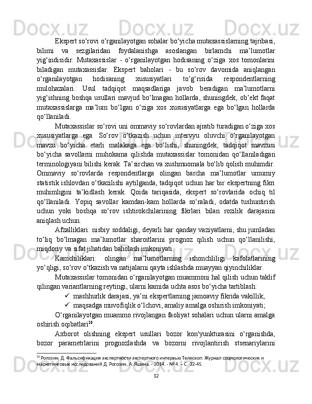 Ekspert so‘rovi o‘rganilayotgan sohalar bo‘yicha mutaxassislarning tajribasi,
bilimi   va   sezgilaridan   foydalanishga   asoslangan   birlamchi   ma’lumotlar
yig‘indisidir.   Mutaxassislar   -   o‘rganilayotgan   hodisaning   o‘ziga   xos   tomonlarini
biladigan   mutaxassislar.   Ekspert   baholari   -   bu   so‘rov   davomida   aniqlangan
o‘rganilayotgan   hodisaning   xususiyatlari   to‘g‘risida   respondentlarning
mulohazalari.   Usul   tadqiqot   maqsadlariga   javob   beradigan   ma’lumotlarni
yig‘ishning  boshqa usullari  mavjud bo‘lmagan hollarda, shuningdek, ob’ekt  faqat
mutaxassislarga   ma’lum   bo‘lgan   o‘ziga   xos   xususiyatlarga   ega   bo‘lgan   hollarda
qo‘llaniladi.
Mutaxassislar so‘rovi uni ommaviy so‘rovlardan ajratib turadigan o‘ziga xos
xususiyatlarga   ega.   So‘rov   o‘tkazish   uchun   intervyu   oluvchi   o‘rganilayotgan
mavzu   bo‘yicha   etarli   malakaga   ega   bo‘lishi,   shuningdek,   tadqiqot   mavzusi
bo‘yicha   savollarni   muhokama   qilishda   mutaxassislar   tomonidan   qo‘llaniladigan
terminologiyani bilishi kerak. Ta’sirchan va xushmuomala bo‘lib qolish muhimdir.
Ommaviy   so‘rovlarda   respondentlarga   olingan   barcha   ma’lumotlar   umumiy
statistik ishlovdan o‘tkazilishi aytilganda, tadqiqot uchun har bir ekspertning fikri
muhimligini   ta’kidlash   kerak.   Qoida   tariqasida,   ekspert   so‘rovlarida   ochiq   til
qo‘llaniladi.   Yopiq   savollar   kamdan-kam   hollarda   so‘raladi,   odatda   tushuntirish
uchun   yoki   boshqa   so‘rov   ishtirokchilarining   fikrlari   bilan   rozilik   darajasini
aniqlash uchun.
Afzalliklari: nisbiy soddaligi, deyarli har qanday vaziyatlarni, shu jumladan
to‘liq   bo‘lmagan   ma’lumotlar   sharoitlarini   prognoz   qilish   uchun   qo‘llanilishi,
miqdoriy va sifat jihatidan baholash imkoniyati.
Kamchiliklari:   olingan   ma’lumotlarning   ishonchliligi   kafolatlarining
yo‘qligi, so‘rov o‘tkazish va natijalarni qayta ishlashda muayyan qiyinchiliklar.
Mutaxassislar tomonidan o‘rganilayotgan muammoni hal qilish uchun taklif
qilingan variantlarning reytingi, ularni kamida uchta asos bo‘yicha tartiblash:
 mashhurlik darajasi, ya’ni ekspertlarning jamoaviy fikrida vakillik;
 maqsadga muvofiqlik o‘lchovi, amaliy amalga oshirish imkoniyati;
O‘rganilayotgan muammo rivojlangan faoliyat sohalari uchun ularni amalga
oshirish oqibatlari 10
.
Axborot   olishning   ekspert   usullari   bozor   kon'yunkturasini   o‘rganishda,
bozor   parametrlarini   prognozlashda   va   bozorni   rivojlantirish   stsenariylarini
10
 Рогозин, Д. Фальсификация экспертности экспертного интервью Телескоп: Журнал социологических и 
маркетинговых исследований Д. Рогозин, А. Яшина. - 2014. - № 4. – С. 32-45.
12 