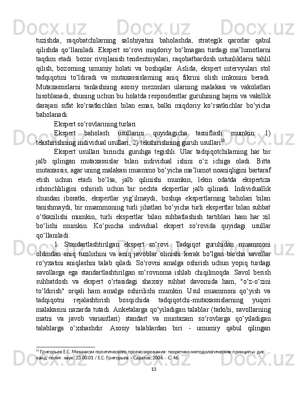 tuzishda,   raqobatchilarning   salohiyatini   baholashda,   strategik   qarorlar   qabul
qilishda   qo‘llaniladi.   Ekspert   so‘rovi   miqdoriy   bo‘lmagan   turdagi   ma’lumotlarni
taqdim  etadi:  bozor  rivojlanish tendentsiyalari,  raqobatbardosh  ustunliklarni  tahlil
qilish,   bozorning   umumiy   holati   va   boshqalar.   Aslida,   ekspert   intervyulari   stol
tadqiqotini   to‘ldiradi   va   mutaxassislarning   aniq   fikrini   olish   imkonini   beradi.
Mutaxassislarni   tanlashning   asosiy   mezonlari   ularning   malakasi   va   vakolatlari
hisoblanadi, shuning uchun bu holatda respondentlar guruhining hajmi va vakillik
darajasi   sifat   ko‘rsatkichlari   bilan   emas,   balki   miqdoriy   ko‘rsatkichlar   bo‘yicha
baholanadi.
Ekspert so‘rovlarining turlari
Ekspert   baholash   usullarini   quyidagicha   tasniflash   mumkin:   1)
tekshirishning individual usullari; 2) tekshirishning guruh usullari 11
.
Ekspert   usullari   birinchi   guruhga   tegishli.   Ular   tadqiqotchilarning   har   bir
jalb   qilingan   mutaxassislar   bilan   individual   ishini   o‘z   ichiga   oladi.   Bitta
mutaxassis, agar uning malakasi muammo bo‘yicha ma’lumot noaniqligini bartaraf
etish   uchun   etarli   bo‘lsa,   jalb   qilinishi   mumkin,   lekin   odatda   ekspertiza
ishonchliligini   oshirish   uchun   bir   nechta   ekspertlar   jalb   qilinadi.   Individuallik
shundan   iboratki,   ekspertlar   yig‘ilmaydi,   boshqa   ekspertlarning   baholari   bilan
tanishmaydi, bir  muammoning turli  jihatlari  bo‘yicha turli ekspertlar  bilan suhbat
o‘tkazilishi   mumkin,   turli   ekspertlar   bilan   suhbatlashish   tartiblari   ham   har   xil
bo‘lishi   mumkin.   Ko‘pincha   individual   ekspert   so‘rovida   quyidagi   usullar
qo‘llaniladi:
1.   Standartlashtirilgan   ekspert   so‘rovi.   Tadqiqot   guruhidan   muammoni
oldindan   aniq   tuzilishini   va   aniq   javoblar   olinishi   kerak   bo‘lgan   barcha   savollar
ro‘yxatini   aniqlashni   talab   qiladi.   So‘rovni   amalga   oshirish   uchun   yopiq   turdagi
savollarga   ega   standartlashtirilgan   so‘rovnoma   ishlab   chiqilmoqda.   Savol   berish
suhbatdosh   va   ekspert   o‘rtasidagi   shaxsiy   suhbat   davomida   ham,   "o‘z-o‘zini
to‘ldirish"   orqali   ham   amalga   oshirilishi   mumkin.   Usul   muammoni   qo‘yish   va
tadqiqotni   rejalashtirish   bosqichida   tadqiqotchi-mutaxassislarning   yuqori
malakasini nazarda tutadi. Anketalarga qo‘yiladigan talablar (tarkibi, savollarning
matni   va   javob   variantlari)   standart   va   muntazam   so‘rovlarga   qo‘yiladigan
talablarga   o‘xshashdir.   Asosiy   talablardan   biri   -   umumiy   qabul   qilingan
11
 Григорьев Е.С. Механизм политического прогнозирования: теоретико-методологические принципы: дис. …
канд. полит. наук: 23.00.01 / Е.С. Григорьев. - Саратов, 2006. - С. 46.
13 