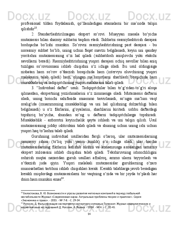 professional   tildan   foydalanish,   qo‘llaniladigan   atamalarni   bir   ma’noda   talqin
qilishdir 12
.
2.   Standartlashtirilmagan   ekspert   so‘rovi.   Muayyan   masala   bo‘yicha
mutaxassis bilan shaxsiy suhbatni taqdim etadi. Suhbatni rasmiylashtirish darajasi
boshqacha   bo‘lishi   mumkin.   So‘rovni   rasmiylashtirishning   past   darajasi   -   bu
norasmiy   suhbat   bo‘lib,   uning   uchun   faqat   mavzu   belgilanadi,   keyin   uni   qanday
yoritishni   mutaxassisning   o‘zi   hal   qiladi   (suhbatdosh   aniqlovchi   yoki   etakchi
savollarni   beradi).   Rasmiylashtirishning   yuqori   darajasi   ochiq   savollar   bilan   aniq
tuzilgan   so‘rovnomani   ishlab   chiqishni   o‘z   ichiga   oladi.   Bu   usul   oldingisiga
nisbatan   ham   so‘rov   o‘tkazish   bosqichida   ham   (intervyu   oluvchining   yuqori
malakasini   talab   qiladi)   ham,   olingan   ma’lumotlarni   sharhlash   bosqichida   ham
murakkabroq va tadqiqotchining yuqori malakasini talab qiladi.
3.   “Individual   daftar”   usuli.   Tadqiqotchilar   bilan   to‘g‘ridan-to‘g‘ri   aloqa
qilmasdan,   ekspertning   yozishmalarini   o‘z   zimmasiga   oladi.   Mutaxassis   daftarni
oladi,   uning   birinchi   sahifasida   muammo   tasvirlanadi,   so‘ngra   ma’lum   vaqt
oralig‘ida   (muammoning   murakkabligi   va   uni   hal   qilishning   dolzarbligi   bilan
belgilanadi)   u   o‘z   fikrlarini,   g‘oyalarini,   sharhlarini   kiritadi.   ushbu   daftardagi
topshiriq   bo‘yicha,   shundan   so‘ng   u   daftarni   tadqiqotchilarga   topshiradi.
Murakkablik   -   axborotni   keyinchalik   qayta   ishlash   va   uni   talqin   qilish.   Usul
mutaxassisning   jiddiy   ishtirokini   talab   qiladi   va   shuning   uchun   uning   ishi   uchun
yuqori haq to‘lashni talab qiladi.
Guruhning   individual   usullaridan   farqli   o‘laroq,   ular   mutaxassislarning
jamoaviy   ishini   (to‘liq   yoki   yarim   kunlik)   o‘z   ichiga   oladi,   ular   barcha
mutaxassislarning   fikrlarini   kelishib   olishni   va   konsensusga   asoslangan   umumiy
ekspert   xulosasini   ishlab   chiqishni   talab   qiladi.   Tekshiruvning   ishonchliligini
oshirish   nuqtai   nazaridan   guruh   usullari   afzalroq,   ammo   ularni   tayyorlash   va
o‘tkazish   juda   qiyin.   Yuqori   malakali   mutaxassislar   guruhlarning   o‘zaro
munosabatlari tartibini ishlab chiqishlari kerak. Kerakli talablarga javob beradigan
kerakli   miqdordagi   mutaxassislarni   bir   vaqtning   o‘zida   va   bir   joyda   to‘plash   har
doim ham mumkin emas 13
.
12
 Белостокова, В. Ю. Возможности и угрозы развития метизных компаний в период глобальной 
нестабильности Журнал «Современная наука: Актуальные проблемы теории и практики». Серия 
«Экономика и право». - 2015. - № 7-8. - С. 29-34.
13
 Рогозин, Д. Фальсификация экспертности экспертного интервью Телескоп: Журнал социологических и 
маркетинговых исследований Д. Рогозин, А. Яшина. - 2014. - № 4. – С. 32-45.
14 