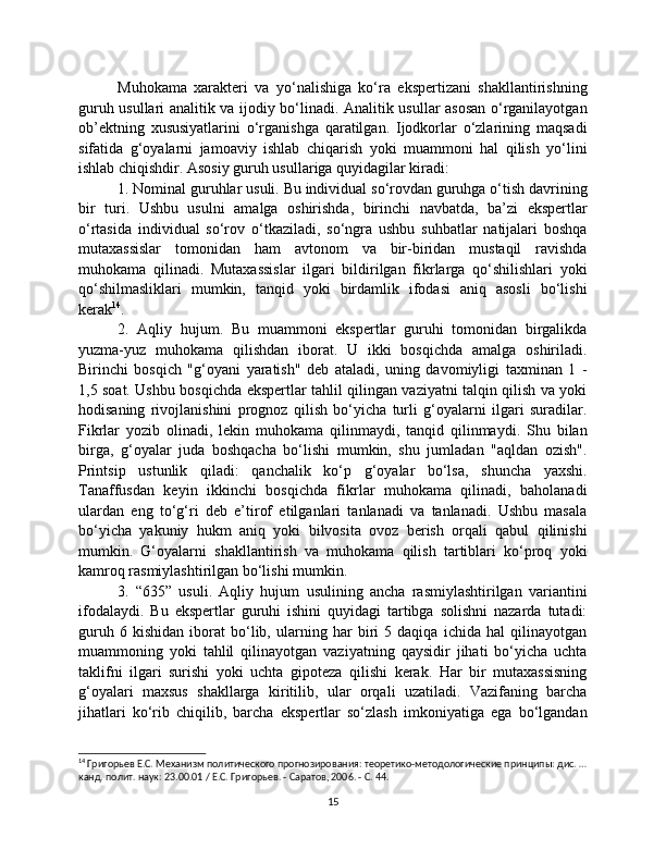 Muhokama   xarakteri   va   yo‘nalishiga   ko‘ra   ekspertizani   shakllantirishning
guruh usullari analitik va ijodiy bo‘linadi. Analitik usullar asosan o‘rganilayotgan
ob’ektning   xususiyatlarini   o‘rganishga   qaratilgan.   Ijodkorlar   o‘zlarining   maqsadi
sifatida   g‘oyalarni   jamoaviy   ishlab   chiqarish   yoki   muammoni   hal   qilish   yo‘lini
ishlab chiqishdir. Asosiy guruh usullariga quyidagilar kiradi:
1. Nominal guruhlar usuli. Bu individual so‘rovdan guruhga o‘tish davrining
bir   turi.   Ushbu   usulni   amalga   oshirishda,   birinchi   navbatda,   ba’zi   ekspertlar
o‘rtasida   individual   so‘rov   o‘tkaziladi,   so‘ngra   ushbu   suhbatlar   natijalari   boshqa
mutaxassislar   tomonidan   ham   avtonom   va   bir-biridan   mustaqil   ravishda
muhokama   qilinadi.   Mutaxassislar   ilgari   bildirilgan   fikrlarga   qo‘shilishlari   yoki
qo‘shilmasliklari   mumkin,   tanqid   yoki   birdamlik   ifodasi   aniq   asosli   bo‘lishi
kerak 14
.
2.   Aqliy   hujum.   Bu   muammoni   ekspertlar   guruhi   tomonidan   birgalikda
yuzma-yuz   muhokama   qilishdan   iborat.   U   ikki   bosqichda   amalga   oshiriladi.
Birinchi   bosqich   "g‘oyani   yaratish"   deb   ataladi,   uning   davomiyligi   taxminan   1   -
1,5 soat. Ushbu bosqichda ekspertlar tahlil qilingan vaziyatni talqin qilish va yoki
hodisaning   rivojlanishini   prognoz   qilish   bo‘yicha   turli   g‘oyalarni   ilgari   suradilar.
Fikrlar   yozib   olinadi,   lekin   muhokama   qilinmaydi,   tanqid   qilinmaydi.   Shu   bilan
birga,   g‘oyalar   juda   boshqacha   bo‘lishi   mumkin,   shu   jumladan   "aqldan   ozish".
Printsip   ustunlik   qiladi:   qanchalik   ko‘p   g‘oyalar   bo‘lsa,   shuncha   yaxshi.
Tanaffusdan   keyin   ikkinchi   bosqichda   fikrlar   muhokama   qilinadi,   baholanadi
ulardan   eng   to‘g‘ri   deb   e’tirof   etilganlari   tanlanadi   va   tanlanadi.   Ushbu   masala
bo‘yicha   yakuniy   hukm   aniq   yoki   bilvosita   ovoz   berish   orqali   qabul   qilinishi
mumkin.   G‘oyalarni   shakllantirish   va   muhokama   qilish   tartiblari   ko‘proq   yoki
kamroq rasmiylashtirilgan bo‘lishi mumkin.
3.   “635”   usuli.   Aqliy   hujum   usulining   ancha   rasmiylashtirilgan   variantini
ifodalaydi.   Bu   ekspertlar   guruhi   ishini   quyidagi   tartibga   solishni   nazarda   tutadi:
guruh   6   kishidan   iborat   bo‘lib,   ularning   har   biri   5   daqiqa   ichida   hal   qilinayotgan
muammoning   yoki   tahlil   qilinayotgan   vaziyatning   qaysidir   jihati   bo‘yicha   uchta
taklifni   ilgari   surishi   yoki   uchta   gipoteza   qilishi   kerak.   Har   bir   mutaxassisning
g‘oyalari   maxsus   shakllarga   kiritilib,   ular   orqali   uzatiladi.   Vazifaning   barcha
jihatlari   ko‘rib   chiqilib,   barcha   ekspertlar   so‘zlash   imkoniyatiga   ega   bo‘lgandan
14
 Григорьев Е.С. Механизм политического прогнозирования: теоретико-методологические принципы: дис. …
канд. полит. наук: 23.00.01 / Е.С. Григорьев. - Саратов, 2006. - С. 44.
15 