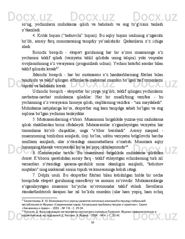 so‘ng,   yechimlarni   muhokama   qilish   va   baholash   va   eng   to‘g‘risini   tanlash
o‘tkaziladi.
4.   Kritik   hujum   (“tashuvchi”   hujum).   Bu   aqliy   hujum   usulining   o‘zgarishi
bo‘lib,   asosiy   farq   munozaraning   tanqidiy   yo‘nalishidir.   Qadamlarni   o‘z   ichiga
oladi:
Birinchi   bosqich   -   ekspert   guruhining   har   bir   a’zosi   muammoga   o‘z
yechimini   taklif   qiladi   (vaziyatni   tahlil   qilishda   uning   talqini)   yoki   voqealar
rivojlanishining o‘z versiyasini (prognozlash uchun). Yechim batafsil asoslar bilan
taklif qilinishi kerak 15
.
Ikkinchi   bosqich   -   har   bir   mutaxassis   o‘z   hamkasblarining   fikrlari   bilan
tanishishi va taklif qilingan echimlarda maksimal mumkin bo‘lgan zaif tomonlarni
topishi va bahslashi kerak.
Uchinchi  bosqich - ekspertlar  bir joyga yig‘ilib, taklif qilingan yechimlarni
navbatma-navbat   muhokama   qiladilar.   Har   bir   muallifning   vazifasi   -   bu
yechimning o‘z versiyasini himoya qilish, raqiblarning vazifasi - "uni maydalash".
Muhokama   natijalariga   ko‘ra,   ekspertlar   eng   kam   tanqidga   sabab   bo‘lgan   va   eng
oqilona bo‘lgan yechimni tanlaydilar.
5. Mutaxassislarning e’tibori. Muammoni birgalikda yuzma-yuz muhokama
qilish   shakllaridan   birini   ifodalaydi.   Mutaxassislar   o‘rganilayotgan   vaziyatni   har
tomonlama   ko‘rib   chiqadilar,   unga   "e’tibor   berishadi".   Asosiy   maqsad   -
muammoning tuzilishini  aniqlash, iloji  bo‘lsa, ushbu vaziyatni  belgilovchi  barcha
omillarni   aniqlash,   ular   o‘rtasidagi   munosabatlarni   o‘rnatish.   Munozara   aqliy
hujumning klassik versiyasidan ko‘ra ko‘proq ishbilarmondir 16
.
6.   Komissiyalar   tartibi.   Bu   muammoni   birgalikda   muhokama   qilishdan
iborat.   E’tiborni   qaratishdan   asosiy   farq  -   taklif   etilayotgan   echimlarning  turli   xil
variantlari   o‘rtasidagi   qarama-qarshilik   nima   ekanligini   aniqlash,   "kelishuv
nuqtalari" ning maksimal sonini topish va konsensusga kelish istagi.
7.   Delphi   usuli.   Bu   ekspertlar   fikrlari   bilan   kelishilgan   holda   bir   necha
bosqichda   ekspert   guruhining   masofaviy   va   anonim   so‘rovidir.   Mutaxassislarga
o‘rganilayotgan   muammo   bo‘yicha   so‘rovnomalar   taklif   etiladi.   Savollarni
standartlashtirish   darajasi   har   xil   bo‘lishi   mumkin   (ular   ham   yopiq,   ham   ochiq
15
 Белостокова, В. Ю. Возможности и угрозы развития метизных компаний в период глобальной 
нестабильности Журнал «Современная наука: Актуальные проблемы теории и практики». Серия 
«Экономика и право». - 2015. - № 7-8. - С. 29-34.
16
 Рогозин, Д. Фальсификация экспертности экспертного интервью Телескоп: Журнал социологических и 
маркетинговых исследований Д. Рогозин, А. Яшина. - 2014. - № 4. – С. 32-45.
16 