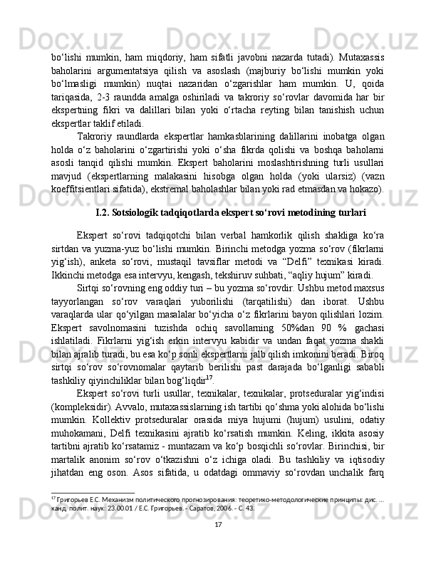 bo‘lishi   mumkin,   ham   miqdoriy,   ham   sifatli   javobni   nazarda   tutadi).   Mutaxassis
baholarini   argumentatsiya   qilish   va   asoslash   (majburiy   bo‘lishi   mumkin   yoki
bo‘lmasligi   mumkin)   nuqtai   nazaridan   o‘zgarishlar   ham   mumkin.   U,   qoida
tariqasida,   2-3   raundda   amalga   oshiriladi   va   takroriy   so‘rovlar   davomida   har   bir
ekspertning   fikri   va   dalillari   bilan   yoki   o‘rtacha   reyting   bilan   tanishish   uchun
ekspertlar taklif etiladi.
Takroriy   raundlarda   ekspertlar   hamkasblarining   dalillarini   inobatga   olgan
holda   o‘z   baholarini   o‘zgartirishi   yoki   o‘sha   fikrda   qolishi   va   boshqa   baholarni
asosli   tanqid   qilishi   mumkin.   Ekspert   baholarini   moslashtirishning   turli   usullari
mavjud   (ekspertlarning   malakasini   hisobga   olgan   holda   (yoki   ularsiz)   (vazn
koeffitsientlari sifatida), ekstremal baholashlar bilan yoki rad etmasdan va hokazo).
I.2. Sotsiologik tadqiqotlarda ekspert so‘rovi metodining turlari
Ekspert   so‘rovi   tadqiqotchi   bilan   verbal   hamkorlik   qilish   shakliga   ko‘ra
sirtdan va yuzma-yuz bo‘lishi  mumkin. Birinchi  metodga yozma so‘rov (fikrlarni
yig‘ish),   anketa   so‘rovi,   mustaqil   tavsiflar   metodi   va   “Delfi”   texnikasi   kiradi.
Ikkinchi metodga esa intervyu, kengash, tekshiruv suhbati, “aqliy hujum” kiradi. 
Sirtqi so‘rovning eng oddiy turi – bu yozma so‘rovdir. Ushbu metod maxsus
tayyorlangan   so‘rov   varaqlari   yuborilishi   (tarqatilishi)   dan   iborat.   Ushbu
varaqlarda ular qo‘yilgan masalalar  bo‘yicha o‘z fikrlarini  bayon qilishlari  lozim.
Ekspert   savolnomasini   tuzishda   ochiq   savollarning   50%dan   90   %   gachasi
ishlatiladi.   Fikrlarni   yig‘ish   erkin   intervyu   kabidir   va   undan   faqat   yozma   shakli
bilan ajralib turadi, bu esa ko‘p sonli ekspertlarni jalb qilish imkonini beradi. Biroq
sirtqi   so‘rov   so‘rovnomalar   qaytarib   berilishi   past   darajada   bo‘lganligi   sababli
tashkiliy qiyinchiliklar bilan bog‘liqdir 17
.
Ekspert   so‘rovi   turli   usullar,   texnikalar,   texnikalar,   protseduralar   yig‘indisi
(kompleksidir). Avvalo, mutaxassislarning ish tartibi qo‘shma yoki alohida bo‘lishi
mumkin.   Kollektiv   protseduralar   orasida   miya   hujumi   (hujum)   usulini,   odatiy
muhokamani,   Delfi   texnikasini   ajratib   ko‘rsatish   mumkin.   Keling,   ikkita   asosiy
tartibni ajratib ko‘rsatamiz - muntazam va ko‘p bosqichli so‘rovlar. Birinchisi, bir
martalik   anonim   so‘rov   o‘tkazishni   o‘z   ichiga   oladi.   Bu   tashkiliy   va   iqtisodiy
jihatdan   eng   oson.   Asos   sifatida,   u   odatdagi   ommaviy   so‘rovdan   unchalik   farq
17
 Григорьев Е.С. Механизм политического прогнозирования: теоретико-методологические принципы: дис. …
канд. полит. наук: 23.00.01 / Е.С. Григорьев. - Саратов, 2006. - С. 43.
17 