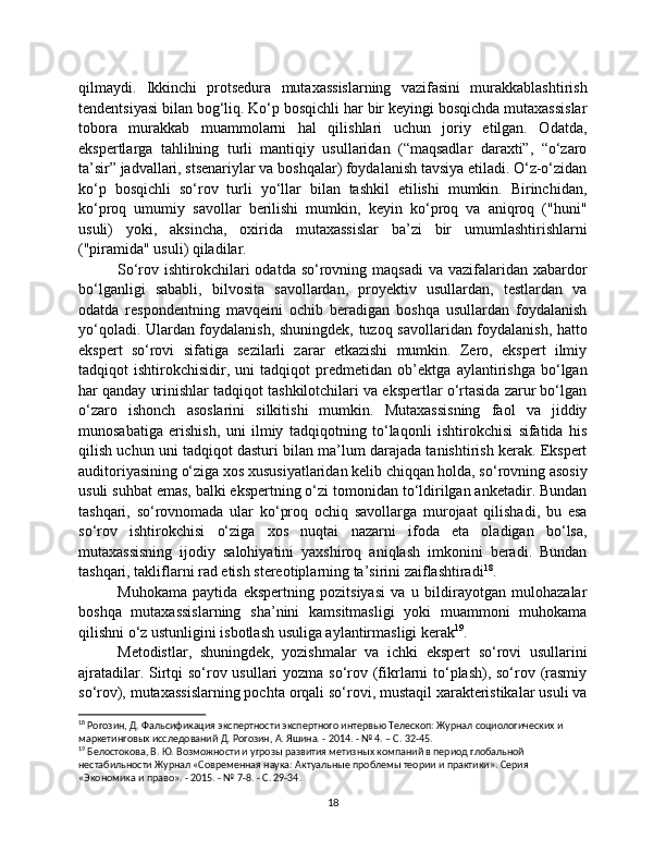 qilmaydi.   Ikkinchi   protsedura   mutaxassislarning   vazifasini   murakkablashtirish
tendentsiyasi bilan bog‘liq. Ko‘p bosqichli har bir keyingi bosqichda mutaxassislar
tobora   murakkab   muammolarni   hal   qilishlari   uchun   joriy   etilgan.   Odatda,
ekspertlarga   tahlilning   turli   mantiqiy   usullaridan   (“maqsadlar   daraxti”,   “o‘zaro
ta’sir” jadvallari, stsenariylar va boshqalar) foydalanish tavsiya etiladi. O‘z-o‘zidan
ko‘p   bosqichli   so‘rov   turli   yo‘llar   bilan   tashkil   etilishi   mumkin.   Birinchidan,
ko‘proq   umumiy   savollar   berilishi   mumkin,   keyin   ko‘proq   va   aniqroq   ("huni"
usuli)   yoki,   aksincha,   oxirida   mutaxassislar   ba’zi   bir   umumlashtirishlarni
("piramida" usuli) qiladilar.
So‘rov ishtirokchilari  odatda  so‘rovning maqsadi  va  vazifalaridan xabardor
bo‘lganligi   sababli,   bilvosita   savollardan,   proyektiv   usullardan,   testlardan   va
odatda   respondentning   mavqeini   ochib   beradigan   boshqa   usullardan   foydalanish
yo‘qoladi. Ulardan foydalanish, shuningdek, tuzoq savollaridan foydalanish, hatto
ekspert   so‘rovi   sifatiga   sezilarli   zarar   etkazishi   mumkin.   Zero,   ekspert   ilmiy
tadqiqot   ishtirokchisidir,   uni   tadqiqot   predmetidan   ob’ektga   aylantirishga   bo‘lgan
har qanday urinishlar tadqiqot tashkilotchilari va ekspertlar o‘rtasida zarur bo‘lgan
o‘zaro   ishonch   asoslarini   silkitishi   mumkin.   Mutaxassisning   faol   va   jiddiy
munosabatiga   erishish,   uni   ilmiy   tadqiqotning   to‘laqonli   ishtirokchisi   sifatida   his
qilish uchun uni tadqiqot dasturi bilan ma’lum darajada tanishtirish kerak. Ekspert
auditoriyasining o‘ziga xos xususiyatlaridan kelib chiqqan holda, so‘rovning asosiy
usuli suhbat emas, balki ekspertning o‘zi tomonidan to‘ldirilgan anketadir. Bundan
tashqari,   so‘rovnomada   ular   ko‘proq   ochiq   savollarga   murojaat   qilishadi,   bu   esa
so‘rov   ishtirokchisi   o‘ziga   xos   nuqtai   nazarni   ifoda   eta   oladigan   bo‘lsa,
mutaxassisning   ijodiy   salohiyatini   yaxshiroq   aniqlash   imkonini   beradi.   Bundan
tashqari, takliflarni rad etish stereotiplarning ta’sirini zaiflashtiradi 18
.
Muhokama   paytida   ekspertning   pozitsiyasi   va   u   bildirayotgan   mulohazalar
boshqa   mutaxassislarning   sha’nini   kamsitmasligi   yoki   muammoni   muhokama
qilishni o‘z ustunligini isbotlash usuliga aylantirmasligi kerak 19
.
Metodistlar,   shuningdek,   yozishmalar   va   ichki   ekspert   so‘rovi   usullarini
ajratadilar. Sirtqi  so‘rov usullari  yozma so‘rov (fikrlarni  to‘plash), so‘rov (rasmiy
so‘rov), mutaxassislarning pochta orqali so‘rovi, mustaqil xarakteristikalar usuli va
18
 Рогозин, Д. Фальсификация экспертности экспертного интервью Телескоп: Журнал социологических и 
маркетинговых исследований Д. Рогозин, А. Яшина. - 2014. - № 4. – С. 32-45.
19
 Белостокова, В. Ю. Возможности и угрозы развития метизных компаний в период глобальной 
нестабильности Журнал «Современная наука: Актуальные проблемы теории и практики». Серия 
«Экономика и право». - 2015. - № 7-8. - С. 29-34.
18 