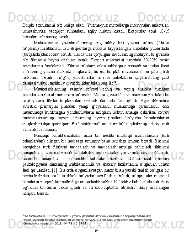 Delphi texnikasini o‘z ichiga oladi. Yuzma-yuz metodlarga intervyular, anketalar,
uchrashuvlar,   tadqiqot   suhbatlari,   aqliy   hujum   kiradi.   Ekspertlar   soni   10-15
kishidan oshmasligi kerak.
Mutaxassislar   yozishmalarining   eng   oddiy   turi   yozma   so‘rov   (fikrlar
to‘plami)   hisoblanadi.   Bu   ekspertlarga   maxsus   tayyorlangan   anketalar   yuborilishi
(tarqalishi)dan iborat bo‘lib, ularda ular qo‘yilgan savollarning mohiyati to‘g‘risida
o‘z   fikrlarini   bayon   etishlari   kerak.   Ekspert   anketasini   tuzishda   50-90%   ochiq
savollardan foydalanadi. Fikrlar to‘plami erkin suhbatga o‘xshaydi va undan faqat
so‘rovning   yozma   shaklida   farqlanadi,   bu   esa   ko‘plab   mutaxassislarni   jalb   qilish
imkonini   beradi.   To‘g‘ri,   yozishmalar   so‘rovi   anketalarni   qaytarishning   past
darajasi tufayli tashkiliy qiyinchiliklar bilan bog‘liq 20
.
Mutaxassislarning   rasmiy   so‘rovi   ochiq   va   yopiq   shaklda   tuzilgan
savollardan iborat muntazam so‘rovdir. Maqsad, vazifalar va mazmun jihatidan bu
usul   yozma   fikrlar   to‘plamidan   sezilarli   darajada   farq   qiladi.   Agar   ikkinchisi
evristik,   printsipial   jihatdan   yangi   g‘oyalarni,   muammoga   qarashlarni,   eski
muammoga   kutilmagan   yondashuvlarni   aniqlash   uchun   amalga   oshirilsa,   so‘rov
mutaxassislarning   tayyor   echimning   ayrim   jihatlari   bo‘yicha   baholashlarini
aniqlashtirishga qaratilgan. Bu holatda ma’lumotlarni tahlil qilishning odatiy usuli
statistik hisoblanadi.
Mustaqil   xarakteristikalar   usuli   bir   nechta   mustaqil   manbalardan   (turli
odamlardan)   olingan   bir   hodisaga   umumiy   baho   berishga   imkon   beradi.   Birinchi
bosqichda   turli   fikrlarni   taqqoslash   va   taqqoslash   amalga   oshiriladi,   ikkinchi
bosqichda   -   ular   matematik   va   statistik   protseduralar   yordamida   qayta   ishlanadi,
uchinchi   bosqichda   -   ishonchli   xulosalar   tuziladi.   Ushbu   usul   ijtimoiy
psixologiyada   shaxsning   ishbilarmonlik   va   shaxsiy   fazilatlarini   o‘rganish   uchun
faol qo‘llaniladi [1]. Bu erda o‘rganilayotgan shaxs bilan yaxshi tanish bo‘lgan bir
necha kishidan uni bitta shkala bo‘yicha tavsiflash so‘raladi, so‘ngra ular mustaqil
baholarni integral ko‘rsatkichga umumlashtiradilar. Kollektiv baholashda sub’ektiv
og‘ishlar   bir-birini   bekor   qiladi   va   bu   oxir-oqibatda   ob’ektiv,   ilmiy   asoslangan
natijani beradi.
20
 Белостокова, В. Ю. Возможности и угрозы развития метизных компаний в период глобальной 
нестабильности Журнал «Современная наука: Актуальные проблемы теории и практики». Серия 
«Экономика и право». - 2015. - № 7-8. - С. 29-34.
19 