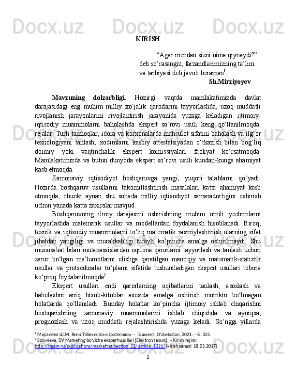 KIRISH
“Agar mendan sizni nima qiynaydi?” 
deb so‘rasangiz, farzandlarimizning ta’lim 
va tarbiyasi deb javob beraman 1
.
Sh.Mirziyoyev
Mavzuning   dolzarbligi.   Hozirgi   vaqtda   mamlakatimizda   davlat
darajasidagi   eng   muhim   milliy   xo‘jalik   qarorlarini   tayyorlashda,   uzoq   muddatli
rivojlanish   jarayonlarini   rivojlantirish   jarayonida   yuzaga   keladigan   ijtimoiy-
iqtisodiy   muammolarni   baholashda   ekspert   so‘rovi   usuli   keng   qo‘llanilmoqda.
rejalar. Turli tarmoqlar, idora va korxonalarda mahsulot sifatini baholash va ilg‘or
texnologiyani   tanlash,   xodimlarni   kasbiy   attestatsiyadan   o‘tkazish   bilan   bog‘liq
doimiy   yoki   vaqtinchalik   ekspert   komissiyalari   faoliyat   ko‘rsatmoqda.
Mamlakatimizda   va   butun   dunyoda   ekspert   so‘rovi   usuli   kundan-kunga   ahamiyat
kasb etmoqda.
Zamonaviy   iqtisodiyot   boshqaruvga   yangi,   yuqori   talablarni   qo‘yadi.
Hozirda   boshqaruv   usullarini   takomillashtirish   masalalari   katta   ahamiyat   kasb
etmoqda,   chunki   aynan   shu   sohada   milliy   iqtisodiyot   samaradorligini   oshirish
uchun yanada katta zaxiralar mavjud.
Boshqaruvning   ilmiy   darajasini   oshirishning   muhim   omili   yechimlarni
tayyorlashda   matematik   usullar   va   modellardan   foydalanish   hisoblanadi.   Biroq,
texnik   va   iqtisodiy   muammolarni   to‘liq   matematik   rasmiylashtirish   ularning   sifat
jihatdan   yangiligi   va   murakkabligi   tufayli   ko‘pincha   amalga   oshirilmaydi.   Shu
munosabat  bilan  mutaxassislardan   oqilona  qarorlarni   tayyorlash  va  tanlash   uchun
zarur   bo‘lgan   ma’lumotlarni   olishga   qaratilgan   mantiqiy   va   matematik-statistik
usullar   va   protseduralar   to‘plami   sifatida   tushuniladigan   ekspert   usullari   tobora
ko‘proq foydalanilmoqda 2
.
Ekspert   usullari   endi   qarorlarning   oqibatlarini   tanlash,   asoslash   va
baholashni   aniq   hisob-kitoblar   asosida   amalga   oshirish   mumkin   bo‘lmagan
holatlarda   qo‘llaniladi.   Bunday   holatlar   ko‘pincha   ijtimoiy   ishlab   chiqarishni
boshqarishning   zamonaviy   muammolarini   ishlab   chiqishda   va   ayniqsa,
prognozlash   va   uzoq   muddatli   rejalashtirishda   yuzaga   keladi.   So‘nggi   yillarda
1
 Мирзиёев Ш.М. Янги Ўзбекистон стратегияси. – Тошкент: O‘zbekiston, 2021. – Б. 325. 
2
 Solovieva, DV Marketing bo'yicha ekspert usullari [Elektron resurs]. – Kirish rejimi: 
http://iteam.ru/publications/marketing/section_22/ article_1321/  (kirish sanasi: 18.03.2017)
2 