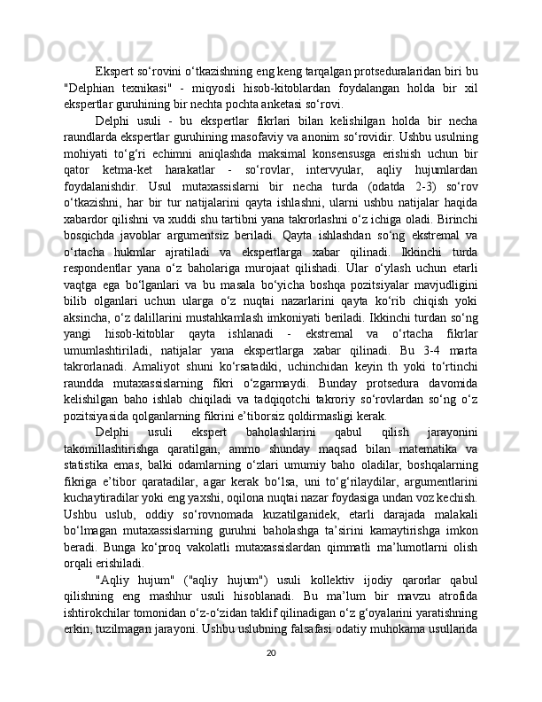 Ekspert so‘rovini o‘tkazishning eng keng tarqalgan protseduralaridan biri bu
"Delphian   texnikasi"   -   miqyosli   hisob-kitoblardan   foydalangan   holda   bir   xil
ekspertlar guruhining bir nechta pochta anketasi so‘rovi.
Delphi   usuli   -   bu   ekspertlar   fikrlari   bilan   kelishilgan   holda   bir   necha
raundlarda ekspertlar guruhining masofaviy va anonim so‘rovidir. Ushbu usulning
mohiyati   to‘g‘ri   echimni   aniqlashda   maksimal   konsensusga   erishish   uchun   bir
qator   ketma-ket   harakatlar   -   so‘rovlar,   intervyular,   aqliy   hujumlardan
foydalanishdir.   Usul   mutaxassislarni   bir   necha   turda   (odatda   2-3)   so‘rov
o‘tkazishni,   har   bir   tur   natijalarini   qayta   ishlashni,   ularni   ushbu   natijalar   haqida
xabardor qilishni va xuddi shu tartibni yana takrorlashni o‘z ichiga oladi. Birinchi
bosqichda   javoblar   argumentsiz   beriladi.   Qayta   ishlashdan   so‘ng   ekstremal   va
o‘rtacha   hukmlar   ajratiladi   va   ekspertlarga   xabar   qilinadi.   Ikkinchi   turda
respondentlar   yana   o‘z   baholariga   murojaat   qilishadi.   Ular   o‘ylash   uchun   etarli
vaqtga   ega   bo‘lganlari   va   bu   masala   bo‘yicha   boshqa   pozitsiyalar   mavjudligini
bilib   olganlari   uchun   ularga   o‘z   nuqtai   nazarlarini   qayta   ko‘rib   chiqish   yoki
aksincha, o‘z dalillarini mustahkamlash imkoniyati beriladi. Ikkinchi turdan so‘ng
yangi   hisob-kitoblar   qayta   ishlanadi   -   ekstremal   va   o‘rtacha   fikrlar
umumlashtiriladi,   natijalar   yana   ekspertlarga   xabar   qilinadi.   Bu   3-4   marta
takrorlanadi.   Amaliyot   shuni   ko‘rsatadiki,   uchinchidan   keyin   th   yoki   to‘rtinchi
raundda   mutaxassislarning   fikri   o‘zgarmaydi.   Bunday   protsedura   davomida
kelishilgan   baho   ishlab   chiqiladi   va   tadqiqotchi   takroriy   so‘rovlardan   so‘ng   o‘z
pozitsiyasida qolganlarning fikrini e’tiborsiz qoldirmasligi kerak.
Delphi   usuli   ekspert   baholashlarini   qabul   qilish   jarayonini
takomillashtirishga   qaratilgan,   ammo   shunday   maqsad   bilan   matematika   va
statistika   emas,   balki   odamlarning   o‘zlari   umumiy   baho   oladilar,   boshqalarning
fikriga   e’tibor   qaratadilar,   agar   kerak   bo‘lsa,   uni   to‘g‘rilaydilar,   argumentlarini
kuchaytiradilar yoki eng yaxshi, oqilona nuqtai nazar foydasiga undan voz kechish.
Ushbu   uslub,   oddiy   so‘rovnomada   kuzatilganidek,   etarli   darajada   malakali
bo‘lmagan   mutaxassislarning   guruhni   baholashga   ta’sirini   kamaytirishga   imkon
beradi.   Bunga   ko‘proq   vakolatli   mutaxassislardan   qimmatli   ma’lumotlarni   olish
orqali erishiladi.
"Aqliy   hujum"   ("aqliy   hujum")   usuli   kollektiv   ijodiy   qarorlar   qabul
qilishning   eng   mashhur   usuli   hisoblanadi.   Bu   ma’lum   bir   mavzu   atrofida
ishtirokchilar tomonidan o‘z-o‘zidan taklif qilinadigan o‘z g‘oyalarini yaratishning
erkin, tuzilmagan jarayoni. Ushbu uslubning falsafasi odatiy muhokama usullarida
20 