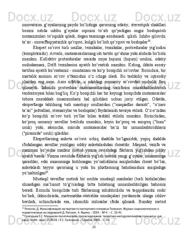 innovatsion   g‘oyalarning   paydo   bo‘lishiga   qarorning   odatiy,   stereotipik   shakllari
bosimi   ostida   ushbu   g‘oyalar   oqimini   to‘sib   qo‘yadigan   ongni   boshqarish
mexanizmlari to‘sqinlik qiladi, degan taxminga asoslanadi.  qilish. Inhibe qiluvchi
ta’sir - muvaffaqiyatsizlik qo‘rquvi, kulgili bo‘lish qo‘rquvi va boshqalar 21
.
Ekspert   so‘rovi   turli   usullar,   texnikalar,   texnikalar,   protseduralar   yig‘indisi
(kompleksidir). Avvalo, mutaxassislarning ish tartibi qo‘shma yoki alohida bo‘lishi
mumkin.   Kollektiv   protseduralar   orasida   miya   hujumi   (hujum)   usulini,   odatiy
muhokamani,   Delfi   texnikasini   ajratib   ko‘rsatish   mumkin.   Keling,   ikkita   asosiy
tartibni ajratib ko‘rsatamiz - muntazam va ko‘p bosqichli so‘rovlar. Birinchisi, bir
martalik   anonim   so‘rov   o‘tkazishni   o‘z   ichiga   oladi.   Bu   tashkiliy   va   iqtisodiy
jihatdan   eng   oson.   Asos   sifatida,   u   odatdagi   ommaviy   so‘rovdan   unchalik   farq
qilmaydi.   Ikkinchi   protsedura   mutaxassislarning   vazifasini   murakkablashtirish
tendentsiyasi bilan bog‘liq. Ko‘p bosqichli har bir keyingi bosqichda mutaxassislar
tobora   murakkab   muammolarni   hal   qilishlari   uchun   joriy   etilgan.   Odatda,
ekspertlarga   tahlilning   turli   mantiqiy   usullaridan   (“maqsadlar   daraxti”,   “o‘zaro
ta’sir” jadvallari, stsenariylar va boshqalar) foydalanish tavsiya etiladi. O‘z-o‘zidan
ko‘p   bosqichli   so‘rov   turli   yo‘llar   bilan   tashkil   etilishi   mumkin.   Birinchidan,
ko‘proq   umumiy   savollar   berilishi   mumkin,   keyin   ko‘proq   va   aniqroq   ("huni"
usuli)   yoki,   aksincha,   oxirida   mutaxassislar   ba’zi   bir   umumlashtirishlarni
("piramida" usuli) qiladilar.
Ekspertlarning   anketa   so‘rovi   ochiq   shaklda   bo‘lganidek,   yopiq   shaklda
ifodalangan   savollar   yozilgan   oddiy   anketalashdan   iboratdir.   Maqsad,   vazifa   va
mazmuni   bo‘yicha   mazkur   metod   yozma   ravishdagi   fikrlarni   yig‘ishdan   jiddiy
ajralib turadi. Yozma ravishda fikrlarni yig‘ish metodi yangi g‘oyalar, muammoga
qarashlar,   eski   muammoga   kutilmagan   yo‘nalishlarni   aniqlashdan   iborat   bo‘lsa,
anketalash   tayyor   qarorning   u   yoki   bu   jihatlarining   baholanishini   aniqlashga
yo‘naltirilgan 22
. 
Mustaqil   tavsiflar   metodi   bir   nechta   mustaqil   manbalar   (turli   kishilar)dan
olinadigan   ma’lumot   to‘g‘risidagi   bitta   holatning   umumlashtirilgan   bahosini
beradi.   Birinchi   bosqichda   turli   fikrlarning   solishtirilishi   va   taqqoslanishi   sodir
bo‘ladi,   ikkinchisida,   matematika-statistika   muolajalari   yordamida   ularga   ishlov
beriladi,   uchinchisida   esa,   ishonchli   xulosalar   ifoda   qilinadi.   Bunday   metod
21
 Рогозин, Д. Фальсификация экспертности экспертного интервью Телескоп: Журнал социологических и 
маркетинговых исследований Д. Рогозин, А. Яшина. - 2014. - № 4. – С. 32-45.
22
 Григорьев Е.С. Механизм политического прогнозирования: теоретико-методологические принципы: дис. …
канд. полит. наук: 23.00.01 / Е.С. Григорьев. - Саратов, 2006. - С. 43.
21 