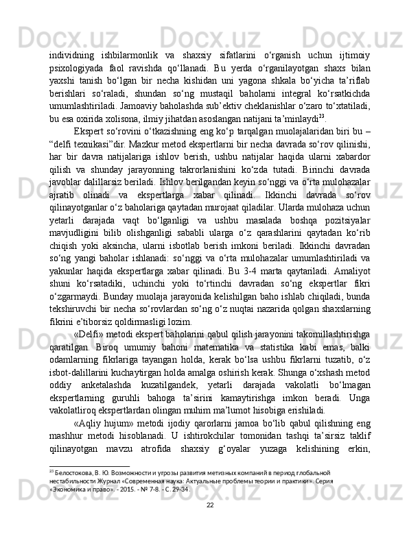 individning   ishbilarmonlik   va   shaxsiy   sifatlarini   o‘rganish   uchun   ijtimoiy
psixologiyada   faol   ravishda   qo‘llanadi.   Bu   yerda   o‘rganilayotgan   shaxs   bilan
yaxshi   tanish   bo‘lgan   bir   necha   kishidan   uni   yagona   shkala   bo‘yicha   ta’riflab
berishlari   so‘raladi,   shundan   so‘ng   mustaqil   baholarni   integral   ko‘rsatkichda
umumlashtiriladi. Jamoaviy baholashda sub’ektiv cheklanishlar o‘zaro to‘xtatiladi,
bu esa oxirida xolisona, ilmiy jihatdan asoslangan natijani ta’minlaydi 23
.
Ekspert so‘rovini o‘tkazishning eng ko‘p tarqalgan muolajalaridan biri bu –
“delfi texnikasi”dir. Mazkur metod ekspertlarni bir necha davrada so‘rov qilinishi,
har   bir   davra   natijalariga   ishlov   berish,   ushbu   natijalar   haqida   ularni   xabardor
qilish   va   shunday   jarayonning   takrorlanishini   ko‘zda   tutadi.   Birinchi   davrada
javoblar dalillarsiz beriladi. Ishlov berilgandan keyin so‘nggi va o‘rta mulohazalar
ajratib   olinadi   va   ekspertlarga   xabar   qilinadi.   Ikkinchi   davrada   so‘rov
qilinayotganlar o‘z baholariga qaytadan murojaat qiladilar. Ularda mulohaza uchun
yetarli   darajada   vaqt   bo‘lganligi   va   ushbu   masalada   boshqa   pozitsiyalar
mavjudligini   bilib   olishganligi   sababli   ularga   o‘z   qarashlarini   qaytadan   ko‘rib
chiqish   yoki   aksincha,   ularni   isbotlab   berish   imkoni   beriladi.   Ikkinchi   davradan
so‘ng   yangi   baholar   ishlanadi:   so‘nggi   va   o‘rta   mulohazalar   umumlashtiriladi   va
yakunlar   haqida   ekspertlarga   xabar   qilinadi.   Bu   3-4   marta   qaytariladi.   Amaliyot
shuni   ko‘rsatadiki,   uchinchi   yoki   to‘rtinchi   davradan   so‘ng   ekspertlar   fikri
o‘zgarmaydi. Bunday muolaja jarayonida kelishilgan baho ishlab chiqiladi, bunda
tekshiruvchi bir necha so‘rovlardan so‘ng o‘z nuqtai nazarida qolgan shaxslarning
fikrini e’tiborsiz qoldirmasligi lozim. 
«Delfi» metodi ekspert baholarini qabul qilish jarayonini takomillashtirishga
qaratilgan.   Biroq   umumiy   bahoni   matematika   va   statistika   kabi   emas,   balki
odamlarning   fikrlariga   tayangan   holda,   kerak   bo‘lsa   ushbu   fikrlarni   tuzatib,   o‘z
isbot-dalillarini kuchaytirgan holda amalga oshirish kerak. Shunga o‘xshash metod
oddiy   anketalashda   kuzatilgandek,   yetarli   darajada   vakolatli   bo‘lmagan
ekspertlarning   guruhli   bahoga   ta’sirini   kamaytirishga   imkon   beradi.   Unga
vakolatliroq ekspertlardan olingan muhim ma’lumot hisobiga erishiladi.
«Aqliy   hujum»   metodi   ijodiy   qarorlarni   jamoa   bo‘lib   qabul   qilishning   eng
mashhur   metodi   hisoblanadi.   U   ishtirokchilar   tomonidan   tashqi   ta’sirsiz   taklif
qilinayotgan   mavzu   atrofida   shaxsiy   g‘oyalar   yuzaga   kelishining   erkin,
23
 Белостокова, В. Ю. Возможности и угрозы развития метизных компаний в период глобальной 
нестабильности Журнал «Современная наука: Актуальные проблемы теории и практики». Серия 
«Экономика и право». - 2015. - № 7-8. - С. 29-34.
22 