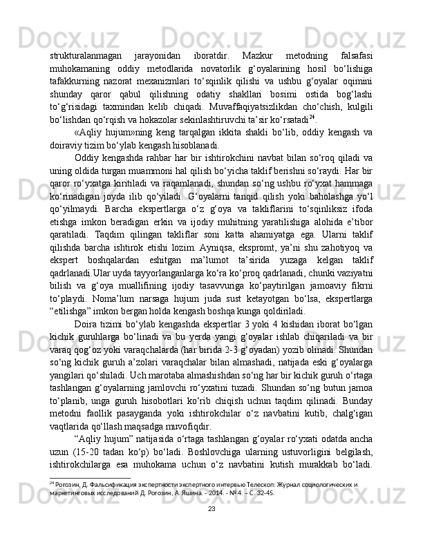 strukturalanmagan   jarayonidan   iboratdir.   Mazkur   metodning   falsafasi
muhokamaning   oddiy   metodlarida   novatorlik   g‘oyalarining   hosil   bo‘lishiga
tafakkurning   nazorat   mexanizmlari   to‘sqinlik   qilishi   va   ushbu   g‘oyalar   oqimini
shunday   qaror   qabul   qilishning   odatiy   shakllari   bosimi   ostida   bog‘lashi
to‘g‘risidagi   taxmindan   kelib   chiqadi.   Muvaffaqiyatsizlikdan   cho‘chish,   kulgili
bo‘lishdan qo‘rqish va hokazolar sekinlashtiruvchi ta’sir ko‘rsatadi 24
.
«Aqliy   hujum»ning   keng   tarqalgan   ikkita   shakli   bo‘lib,   oddiy   kengash   va
doiraviy tizim bo‘ylab kengash hisoblanadi.
Oddiy   kengashda   rahbar   har   bir   ishtirokchini   navbat   bilan   so‘roq   qiladi   va
uning oldida turgan muammoni hal qilish bo‘yicha taklif berishni so‘raydi. Har bir
qaror   ro‘yxatga  kiritiladi  va  raqamlanadi, shundan   so‘ng ushbu  ro‘yxat   hammaga
ko‘rinadigan   joyda   ilib   qo‘yiladi.   G‘oyalarni   tanqid   qilish   yoki   baholashga   yo‘l
qo‘yilmaydi.   Barcha   ekspertlarga   o‘z   g‘oya   va   takliflarini   to‘sqinliksiz   ifoda
etishga   imkon   beradigan   erkin   va   ijodiy   muhitning   yaratilishiga   alohida   e’tibor
qaratiladi.   Taqdim   qilingan   takliflar   soni   katta   ahamiyatga   ega.   Ularni   taklif
qilishda   barcha   ishtirok   etishi   lozim.   Ayniqsa,   ekspromt,   ya’ni   shu   zahotiyoq   va
ekspert   boshqalardan   eshitgan   ma’lumot   ta’sirida   yuzaga   kelgan   taklif
qadrlanadi.Ular uyda tayyorlanganlarga ko‘ra ko‘proq qadrlanadi, chunki vaziyatni
bilish   va   g‘oya   muallifining   ijodiy   tasavvuriga   ko‘paytirilgan   jamoaviy   fikrni
to‘playdi.   Noma’lum   narsaga   hujum   juda   sust   ketayotgan   bo‘lsa,   ekspertlarga
“etilishga” imkon bergan holda kengash boshqa kunga qoldiriladi.
Doira tizimi bo‘ylab kengashda  ekspertlar 3 yoki 4 kishidan iborat  bo‘lgan
kichik   guruhlarga   bo‘linadi   va   bu   yerda   yangi   g‘oyalar   ishlab   chiqariladi   va   bir
varaq qog‘oz yoki varaqchalarda (har birida 2-3 g‘oyadan) yozib olinadi. Shundan
so‘ng   kichik   guruh   a’zolari   varaqchalar   bilan   almashadi,   natijada   eski   g‘oyalarga
yangilari qo‘shiladi. Uch marotaba almashishdan so‘ng har bir kichik guruh o‘rtaga
tashlangan   g‘oyalarning   jamlovchi   ro‘yxatini   tuzadi.   Shundan   so‘ng   butun   jamoa
to‘planib,   unga   guruh   hisobotlari   ko‘rib   chiqish   uchun   taqdim   qilinadi.   Bunday
metodni   faollik   pasayganda   yoki   ishtirokchilar   o‘z   navbatini   kutib,   chalg‘igan
vaqtlarida qo‘llash maqsadga muvofiqdir.
“Aqliy hujum” natijasida o‘rtaga tashlangan g‘oyalar ro‘yxati odatda ancha
uzun   (15-20   tadan   ko‘p)   bo‘ladi.   Boshlovchiga   ularning   ustuvorligini   belgilash,
ishtirokchilarga   esa   muhokama   uchun   o‘z   navbatini   kutish   murakkab   bo‘ladi.
24
 Рогозин, Д. Фальсификация экспертности экспертного интервью Телескоп: Журнал социологических и 
маркетинговых исследований Д. Рогозин, А. Яшина. - 2014. - № 4. – С. 32-45.
23 