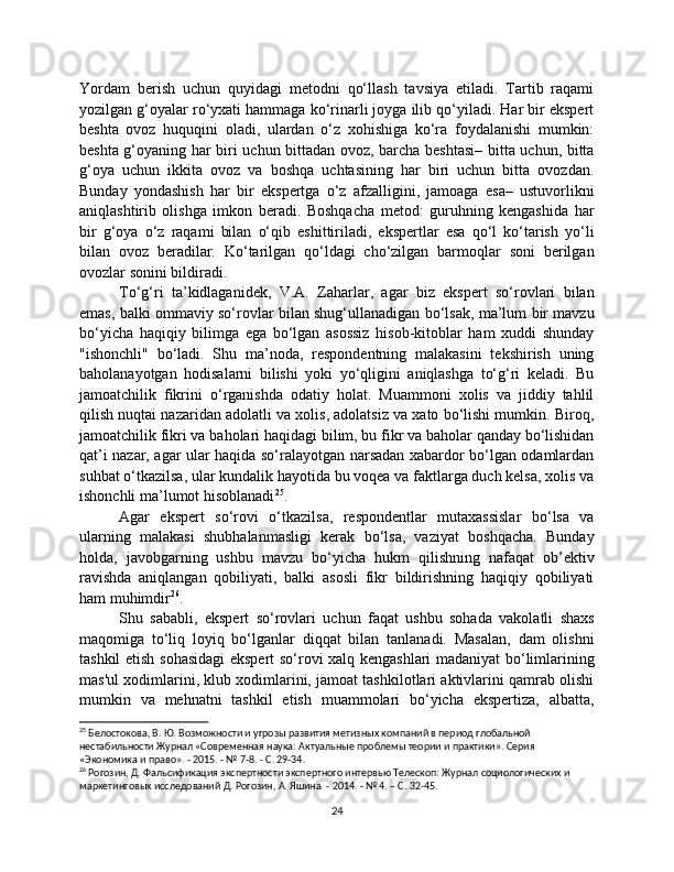 Yordam   berish   uchun   quyidagi   metodni   qo‘llash   tavsiya   etiladi.   Tartib   raqami
yozilgan g‘oyalar ro‘yxati hammaga ko‘rinarli joyga ilib qo‘yiladi. Har bir ekspert
beshta   ovoz   huquqini   oladi,   ulardan   o‘z   xohishiga   ko‘ra   foydalanishi   mumkin:
beshta g‘oyaning har biri uchun bittadan ovoz, barcha beshtasi– bitta uchun, bitta
g‘oya   uchun   ikkita   ovoz   va   boshqa   uchtasining   har   biri   uchun   bitta   ovozdan.
Bunday   yondashish   har   bir   ekspertga   o‘z   afzalligini,   jamoaga   esa–   ustuvorlikni
aniqlashtirib   olishga   imkon   beradi.   Boshqacha   metod:   guruhning   kengashida   har
bir   g‘oya   o‘z   raqami   bilan   o‘qib   eshittiriladi,   ekspertlar   esa   qo‘l   ko‘tarish   yo‘li
bilan   ovoz   beradilar.   Ko‘tarilgan   qo‘ldagi   cho‘zilgan   barmoqlar   soni   berilgan
ovozlar sonini bildiradi.
To‘g‘ri   ta’kidlaganidek,   V.A.   Zaharlar,   agar   biz   ekspert   so‘rovlari   bilan
emas, balki ommaviy so‘rovlar bilan shug‘ullanadigan bo‘lsak, ma’lum bir mavzu
bo‘yicha   haqiqiy   bilimga   ega   bo‘lgan   asossiz   hisob-kitoblar   ham   xuddi   shunday
"ishonchli"   bo‘ladi.   Shu   ma’noda,   respondentning   malakasini   tekshirish   uning
baholanayotgan   hodisalarni   bilishi   yoki   yo‘qligini   aniqlashga   to‘g‘ri   keladi.   Bu
jamoatchilik   fikrini   o‘rganishda   odatiy   holat.   Muammoni   xolis   va   jiddiy   tahlil
qilish nuqtai nazaridan adolatli va xolis, adolatsiz va xato bo‘lishi mumkin. Biroq,
jamoatchilik fikri va baholari haqidagi bilim, bu fikr va baholar qanday bo‘lishidan
qat’i nazar, agar ular haqida so‘ralayotgan narsadan xabardor bo‘lgan odamlardan
suhbat o‘tkazilsa, ular kundalik hayotida bu voqea va faktlarga duch kelsa, xolis va
ishonchli ma’lumot hisoblanadi 25
.
Agar   ekspert   so‘rovi   o‘tkazilsa,   respondentlar   mutaxassislar   bo‘lsa   va
ularning   malakasi   shubhalanmasligi   kerak   bo‘lsa,   vaziyat   boshqacha.   Bunday
holda,   javobgarning   ushbu   mavzu   bo‘yicha   hukm   qilishning   nafaqat   ob’ektiv
ravishda   aniqlangan   qobiliyati,   balki   asosli   fikr   bildirishning   haqiqiy   qobiliyati
ham muhimdir 26
.
Shu   sababli,   ekspert   so‘rovlari   uchun   faqat   ushbu   sohada   vakolatli   shaxs
maqomiga   to‘liq   loyiq   bo‘lganlar   diqqat   bilan   tanlanadi.   Masalan,   dam   olishni
tashkil etish sohasidagi ekspert so‘rovi xalq kengashlari madaniyat bo‘limlarining
mas'ul xodimlarini, klub xodimlarini, jamoat tashkilotlari aktivlarini qamrab olishi
mumkin   va   mehnatni   tashkil   etish   muammolari   bo‘yicha   ekspertiza,   albatta,
25
 Белостокова, В. Ю. Возможности и угрозы развития метизных компаний в период глобальной 
нестабильности Журнал «Современная наука: Актуальные проблемы теории и практики». Серия 
«Экономика и право». - 2015. - № 7-8. - С. 29-34.
26
 Рогозин, Д. Фальсификация экспертности экспертного интервью Телескоп: Журнал социологических и 
маркетинговых исследований Д. Рогозин, А. Яшина. - 2014. - № 4. – С. 32-45.
24 