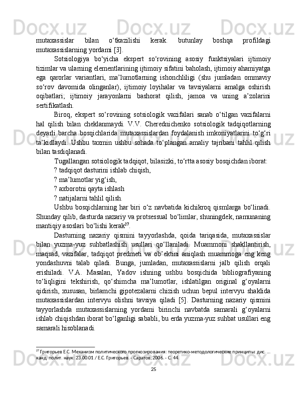 mutaxassislar   bilan   o‘tkazilishi   kerak.   butunlay   boshqa   profildagi
mutaxassislarning yordami [3].
Sotsiologiya   bo‘yicha   ekspert   so‘rovining   asosiy   funktsiyalari   ijtimoiy
tizimlar va ularning elementlarining ijtimoiy sifatini baholash, ijtimoiy ahamiyatga
ega   qarorlar   variantlari,   ma’lumotlarning   ishonchliligi   (shu   jumladan   ommaviy
so‘rov   davomida   olinganlar),   ijtimoiy   loyihalar   va   tavsiyalarni   amalga   oshirish
oqibatlari;   ijtimoiy   jarayonlarni   bashorat   qilish,   jamoa   va   uning   a’zolarini
sertifikatlash.
Biroq,   ekspert   so‘rovining   sotsiologik   vazifalari   sanab   o‘tilgan   vazifalarni
hal   qilish   bilan   cheklanmaydi.   V.V.   Cherednichenko   sotsiologik   tadqiqotlarning
deyarli   barcha   bosqichlarida   mutaxassislardan   foydalanish   imkoniyatlarini   to‘g‘ri
ta’kidlaydi.   Ushbu   taxmin   ushbu   sohada   to‘plangan   amaliy   tajribani   tahlil   qilish
bilan tasdiqlanadi.
Tugallangan sotsiologik tadqiqot, bilasizki, to‘rtta asosiy bosqichdan iborat:
? tadqiqot dasturini ishlab chiqish,
? ma’lumotlar yig‘ish,
? axborotni qayta ishlash
? natijalarni tahlil qilish.
Ushbu  bosqichlarning  har   biri   o‘z  navbatida  kichikroq  qismlarga  bo‘linadi.
Shunday qilib, dasturda nazariy va protsessual bo‘limlar, shuningdek, namunaning
mantiqiy asoslari bo‘lishi kerak 27
.
Dasturning   nazariy   qismini   tayyorlashda,   qoida   tariqasida,   mutaxassislar
bilan   yuzma-yuz   suhbatlashish   usullari   qo‘llaniladi.   Muammoni   shakllantirish,
maqsad,   vazifalar,   tadqiqot   predmeti   va   ob’ektini   aniqlash   muammoga   eng   keng
yondashuvni   talab   qiladi.   Bunga,   jumladan,   mutaxassislarni   jalb   qilish   orqali
erishiladi.   V.A.   Masalan,   Yadov   ishning   ushbu   bosqichida   bibliografiyaning
to‘liqligini   tekshirish,   qo‘shimcha   ma’lumotlar,   ishlatilgan   original   g‘oyalarni
qidirish,   xususan,   birlamchi   gipotezalarni   chizish   uchun   bepul   intervyu   shaklida
mutaxassislardan   intervyu   olishni   tavsiya   qiladi   [5].   Dasturning   nazariy   qismini
tayyorlashda   mutaxassislarning   yordami   birinchi   navbatda   samarali   g‘oyalarni
ishlab chiqishdan iborat bo‘lganligi sababli, bu erda yuzma-yuz suhbat usullari eng
samarali hisoblanadi.
27
 Григорьев Е.С. Механизм политического прогнозирования: теоретико-методологические принципы: дис. …
канд. полит. наук: 23.00.01 / Е.С. Григорьев. - Саратов, 2006. - С. 44.
25 