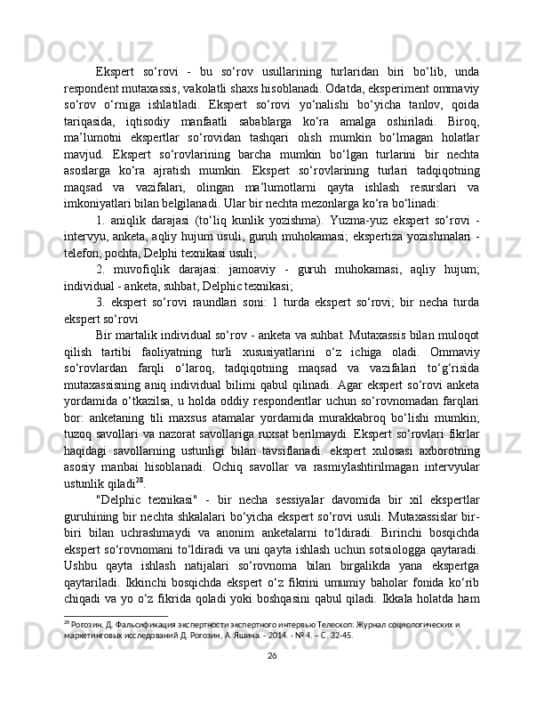 Ekspert   so‘rovi   -   bu   so‘rov   usullarining   turlaridan   biri   bo‘lib,   unda
respondent mutaxassis, vakolatli shaxs hisoblanadi. Odatda, eksperiment ommaviy
so‘rov   o‘rniga   ishlatiladi.   Ekspert   so‘rovi   yo‘nalishi   bo‘yicha   tanlov,   qoida
tariqasida,   iqtisodiy   manfaatli   sabablarga   ko‘ra   amalga   oshiriladi.   Biroq,
ma’lumotni   ekspertlar   so‘rovidan   tashqari   olish   mumkin   bo‘lmagan   holatlar
mavjud.   Ekspert   so‘rovlarining   barcha   mumkin   bo‘lgan   turlarini   bir   nechta
asoslarga   ko‘ra   ajratish   mumkin.   Ekspert   so‘rovlarining   turlari   tadqiqotning
maqsad   va   vazifalari,   olingan   ma’lumotlarni   qayta   ishlash   resurslari   va
imkoniyatlari bilan belgilanadi. Ular bir nechta mezonlarga ko‘ra bo‘linadi:
1.   aniqlik   darajasi   (to‘liq   kunlik   yozishma).   Yuzma-yuz   ekspert   so‘rovi   -
intervyu, anketa, aqliy hujum usuli, guruh muhokamasi;  ekspertiza yozishmalari -
telefon, pochta, Delphi texnikasi usuli;
2.   muvofiqlik   darajasi:   jamoaviy   -   guruh   muhokamasi,   aqliy   hujum;
individual - anketa, suhbat, Delphic texnikasi;
3.   ekspert   so‘rovi   raundlari   soni:   1   turda   ekspert   so‘rovi;   bir   necha   turda
ekspert so‘rovi
Bir martalik individual so‘rov - anketa va suhbat. Mutaxassis bilan muloqot
qilish   tartibi   faoliyatning   turli   xususiyatlarini   o‘z   ichiga   oladi.   Ommaviy
so‘rovlardan   farqli   o‘laroq,   tadqiqotning   maqsad   va   vazifalari   to‘g‘risida
mutaxassisning  aniq  individual  bilimi   qabul   qilinadi.  Agar   ekspert   so‘rovi  anketa
yordamida   o‘tkazilsa,   u   holda   oddiy   respondentlar   uchun   so‘rovnomadan   farqlari
bor:   anketaning   tili   maxsus   atamalar   yordamida   murakkabroq   bo‘lishi   mumkin;
tuzoq savollari va nazorat savollariga ruxsat  berilmaydi. Ekspert so‘rovlari fikrlar
haqidagi   savollarning   ustunligi   bilan   tavsiflanadi.   ekspert   xulosasi   axborotning
asosiy   manbai   hisoblanadi.   Ochiq   savollar   va   rasmiylashtirilmagan   intervyular
ustunlik qiladi 28
.
"Delphic   texnikasi"   -   bir   necha   sessiyalar   davomida   bir   xil   ekspertlar
guruhining bir nechta shkalalari bo‘yicha ekspert  so‘rovi usuli. Mutaxassislar  bir-
biri   bilan   uchrashmaydi   va   anonim   anketalarni   to‘ldiradi.   Birinchi   bosqichda
ekspert  so‘rovnomani  to‘ldiradi va uni qayta ishlash  uchun sotsiologga  qaytaradi.
Ushbu   qayta   ishlash   natijalari   so‘rovnoma   bilan   birgalikda   yana   ekspertga
qaytariladi.   Ikkinchi   bosqichda   ekspert   o‘z   fikrini   umumiy   baholar   fonida   ko‘rib
chiqadi va yo o‘z fikrida qoladi  yoki boshqasini  qabul  qiladi. Ikkala holatda ham
28
 Рогозин, Д. Фальсификация экспертности экспертного интервью Телескоп: Журнал социологических и 
маркетинговых исследований Д. Рогозин, А. Яшина. - 2014. - № 4. – С. 32-45.
26